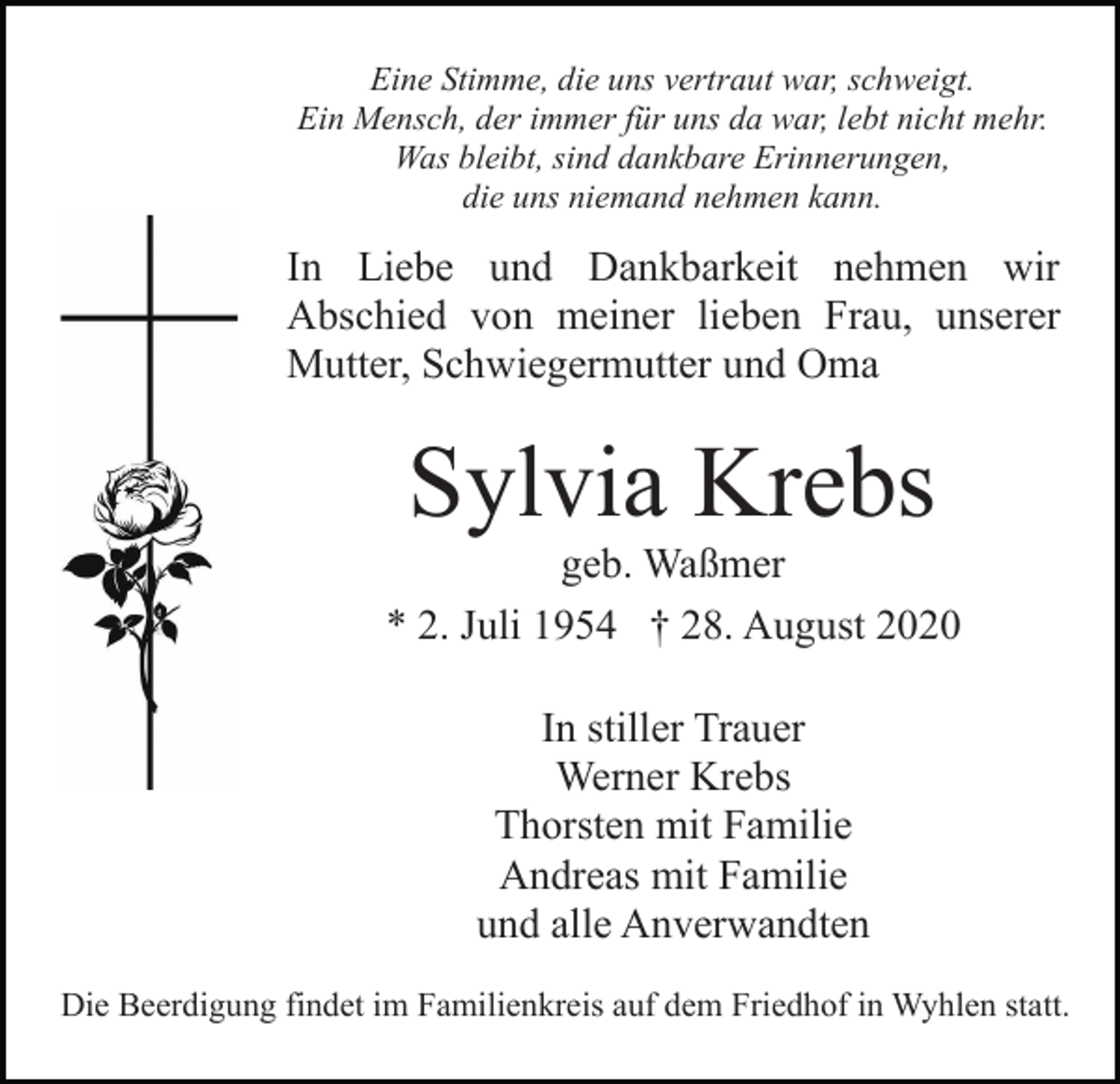 <p>Eine Stimme, die uns vertraut war, schweigt.<br />Ein Mensch, der immer für uns da war, lebt nicht mehr.<br />Was bleibt, sind dankbare Erinnerungen,<br />die uns niemand nehmen kann.</p><p>In Liebe und Dankbarkeit nehmen wir<br />Abschied von meiner lieben Frau, unserer<br />Mutter, Schwiegermutter und Oma</p><p>Sylvia Krebs<br />geb. Waßmer<br />* 2. Juli 1954 † 28. August 2020<br />In stiller Trauer<br />Werner Krebs<br />Thorsten mit Familie<br />Andreas mit Familie<br />und alle Anverwandten<br />Die Beerdigung findet im Familienkreis auf dem Friedhof in Wyhlen statt.</p>