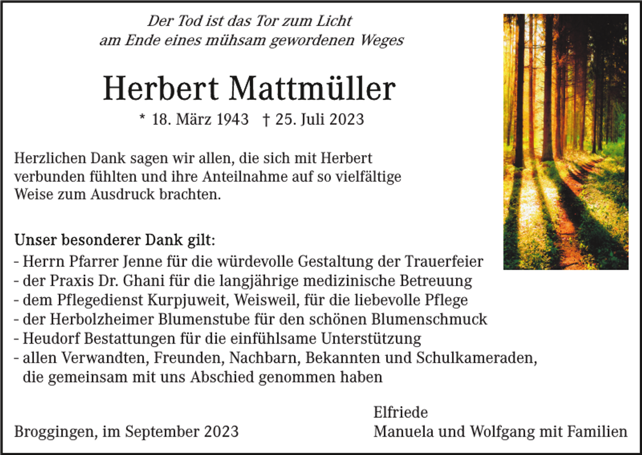 <p>Der Tod ist das Tor zum Licht<br />am Ende eines mühsam gewordenen Weges</p><p>* 18. März 1943 † 25. Juli 2023<br />Herzlichen Dank sagen wir allen, die sich mit Herbert<br />verbunden fühlten und ihre Anteilnahme auf so vielfältige<br />Weise zum Ausdruck brachten.</p><p>- Herrn Pfarrer Jenne für die würdevolle Gestaltung der Trauerfeier<br />- der Praxis Dr. Ghani für die langjährige medizinische Betreuung<br />- dem Pflegedienst Kurpjuweit, Weisweil, für die liebevolle Pflege<br />- der Herbolzheimer Blumenstube für den schönen Blumenschmuck<br />- Heudorf Bestattungen für die einfühlsame Unterstützung<br />- allen Verwandten, Freunden, Nachbarn, Bekannten und Schulkameraden,<br />die gemeinsam mit uns Abschied genommen haben<br />Broggingen, im September 2023</p><p>Elfriede<br />Manuela und Wolfgang mit Familien</p>