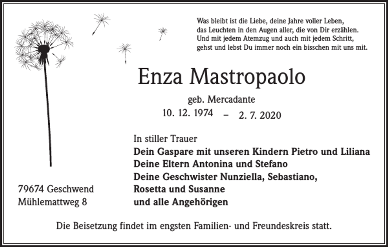 <p>Was bleibt ist die Liebe, deine Jahre voller Leben,<br />das Leuchten in den Augen aller, die von Dir erzählen.<br />Und mit jedem Atemzug und auch mit jedem Schritt,<br />gehst und lebst Du immer noch ein bisschen mit uns mit.</p><p>Enza Mastropaolo<br />geb. Mercadante<br />10. 12. 1974 – 2. 7. 2020</p><p>79674 Geschwend<br />Mühlemattweg 8</p><p>In stiller Trauer<br />Dein Gaspare mit unseren Kindern Pietro und Liliana<br />Deine Eltern Antonina und Stefano<br />Deine Geschwister Nunziella, Sebastiano,<br />Rosetta und Susanne<br />und alle Angehörigen</p><p>Die Beisetzung findet im engsten Familien- und Freundeskreis statt.</p>