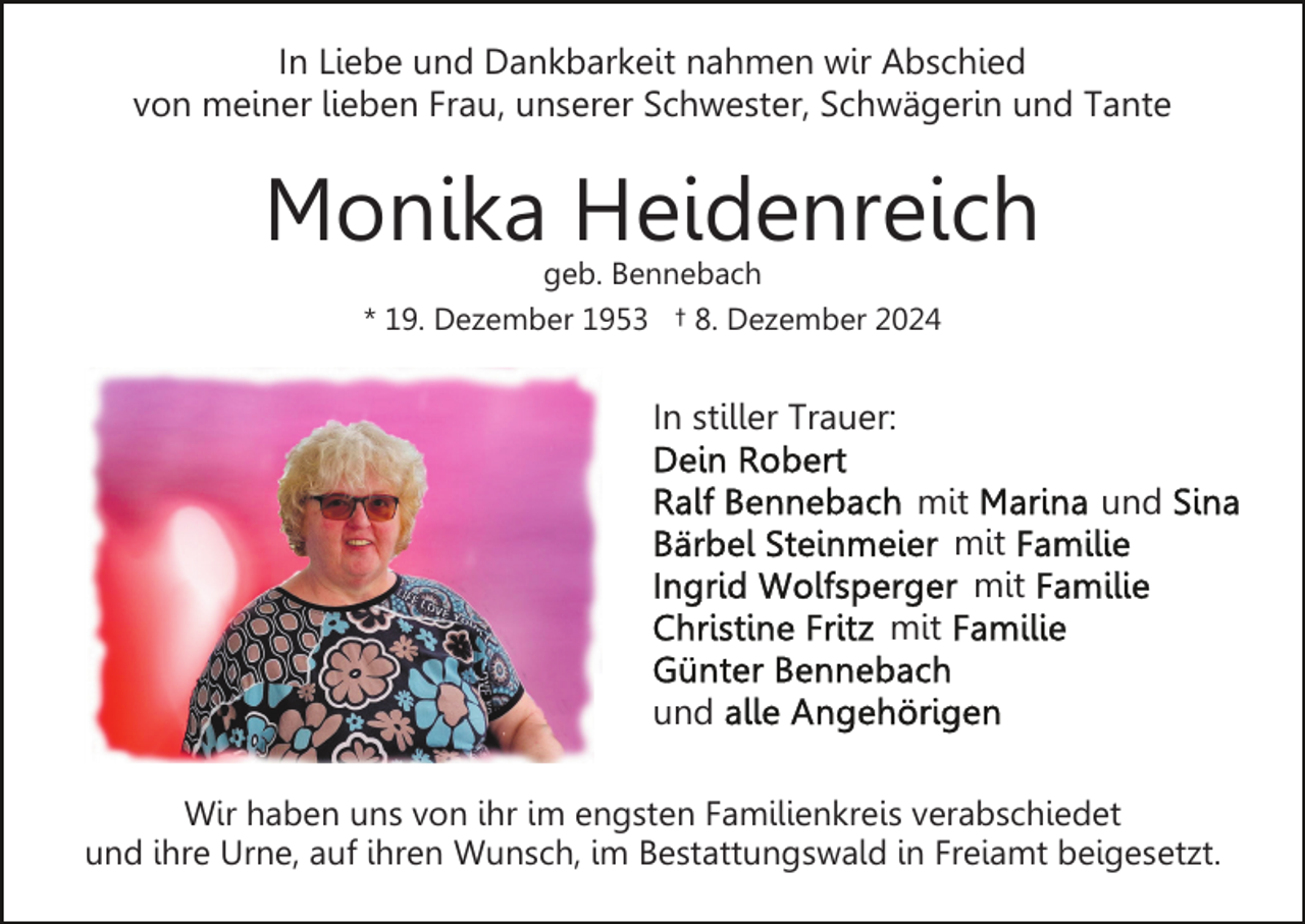<p>In Liebe und Dankbarkeit nahmen wir Abschied<br />von meiner lieben Frau, unserer Schwester, Schwägerin und Tante</p><p>Monika Heidenreich<br />geb. Bennebach</p><p>* 19. Dezember 1953 † 8. Dezember 2024</p><p>In stiller Trauer:<br />mit<br />mit<br />mit<br />mit</p><p>und</p><p>und<br />Wir haben uns von ihr im engsten Familienkreis verabschiedet<br />und ihre Urne, auf ihren Wunsch, im Bestattungswald in Freiamt beigesetzt.</p>