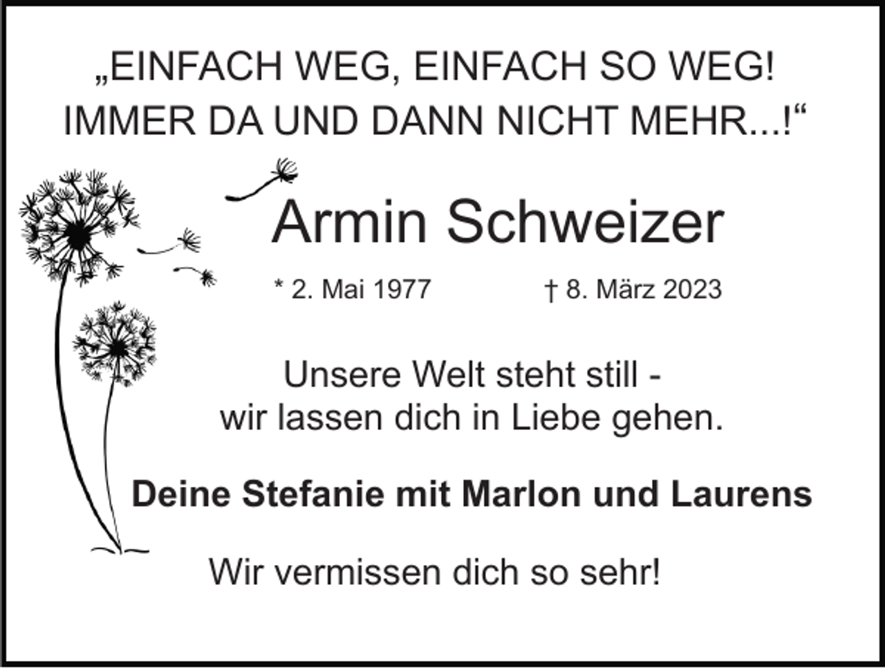 <p>„EINFACH WEG, EINFACH SO WEG!<br />IMMER DA UND DANN NICHT MEHR...!“</p><p>Armin Schweizer<br />* 2. Mai 1977</p><p>† 8. März 2023</p><p>Unsere Welt steht still wir lassen dich in Liebe gehen.<br />Deine Stefanie mit Marlon und Laurens<br />Wir vermissen dich so sehr!</p>