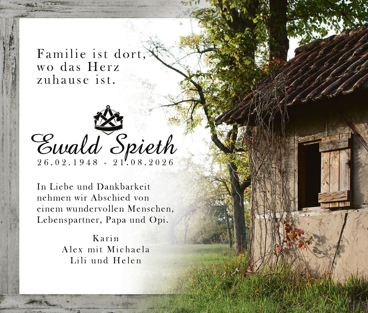 <p>Familie ist dort, wo das Herz zuhause ist.</p>

<p><strong>Ewald Spieth</strong><br>26.02.1948 - 21.08.2026</p>

<p>In Liebe und Dankbarkeit nehmen wir Abschied von einem wundervollen Menschen, Lebenspartner, Papa und Opi.</p>

<p>Karin<br>Alex mit Michaela<br>Lili und Helen</p>