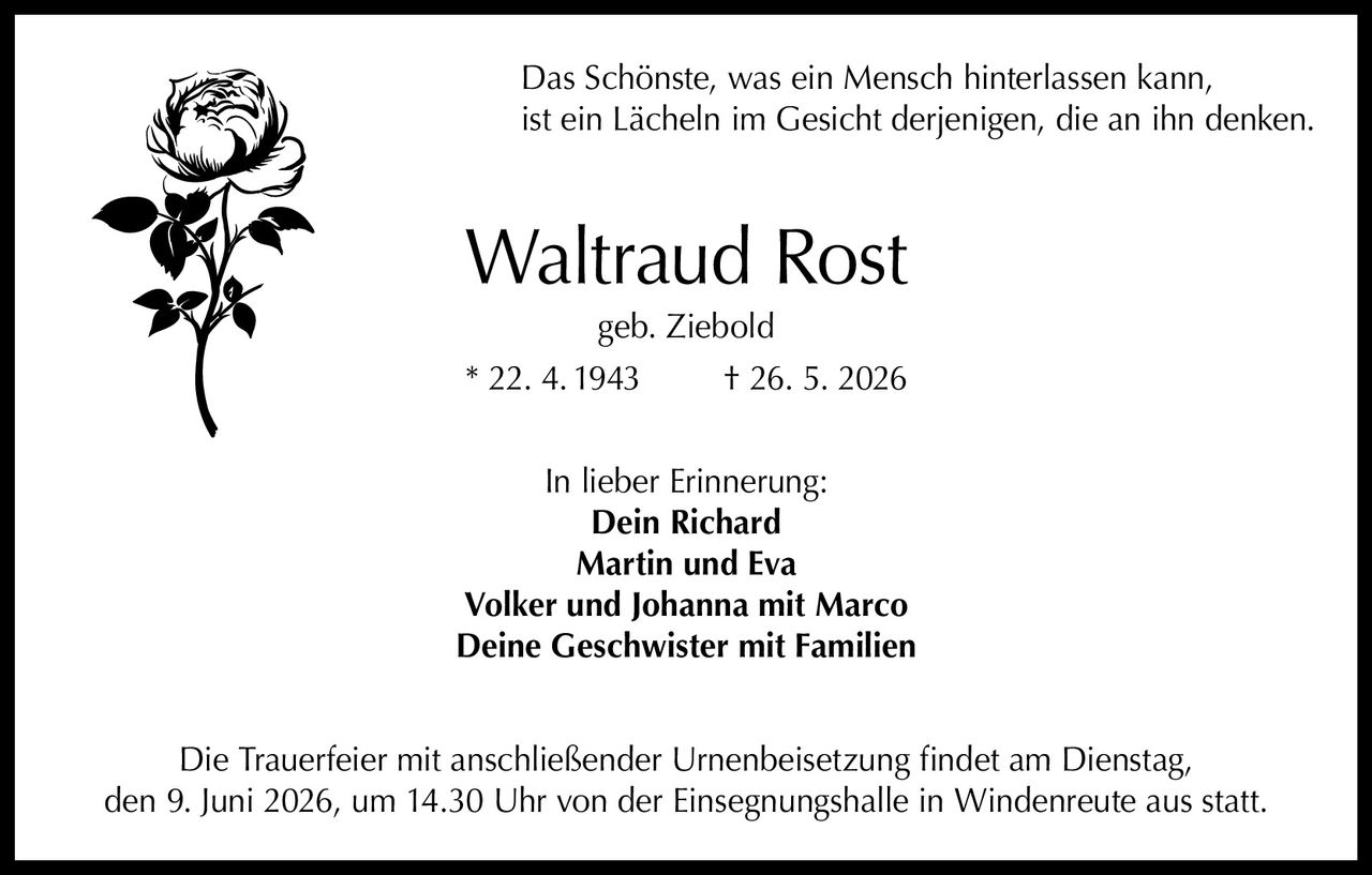<p>Das Schönste, was ein Mensch hinterlassen kann, ist ein Lächeln im Gesicht derjenigen, die an ihn denken.</p>

<p><strong>Waltraud Rost</strong><br>geb. Ziebold<br>* 22. 4. 1943 † 26. 5. 2026</p>

<p>In lieber Erinnerung:<br><strong>Dein Richard</strong><br><strong>Martin und Eva</strong><br><strong>Volker und Johanna mit Marco</strong><br><strong>Deine Geschwister mit Familien</strong></p>

<p>Die Trauerfeier mit anschließender Urnenbeisetzung findet am Dienstag, den 9. Juni 2026, um 14.30 Uhr von der Einsegnungshalle in Windenreute aus statt.</p>