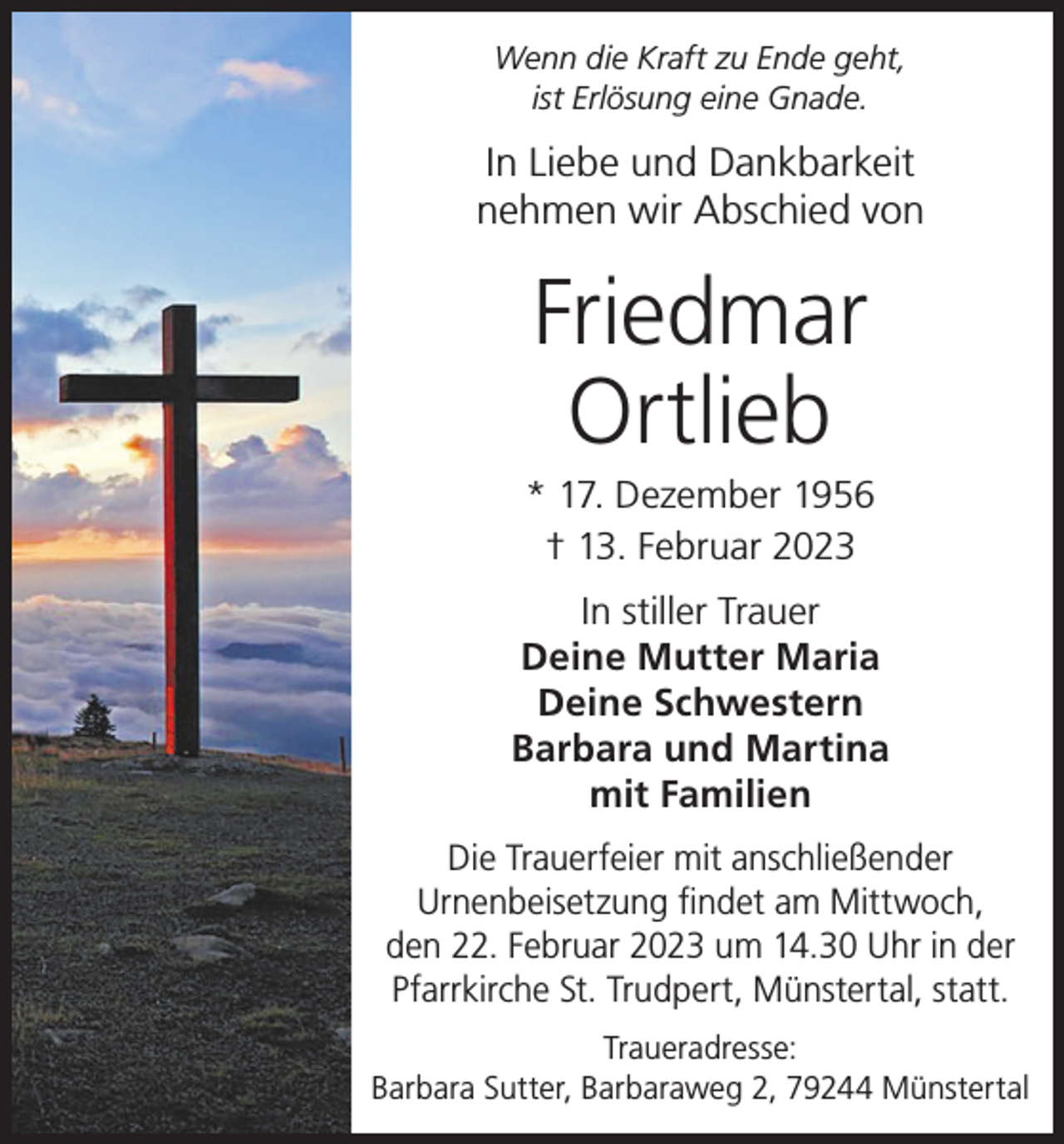 <p>Wenn die Kraft zu Ende geht,<br />ist Erlösung eine Gnade.</p><p>In Liebe und Dankbarkeit<br />nehmen wir Abschied von</p><p>Friedmar<br />Ortlieb<br />* 17. Dezember 1956<br />† 13. Februar 2023<br />In stiller Trauer<br />Deine Mutter Maria<br />Deine Schwestern<br />Barbara und Martina<br />mit Familien<br />Die Trauerfeier mit anschließender<br />Urnenbeisetzung findet am Mittwoch,<br />den 22. Februar 2023 um 14.30 Uhr in der<br />Pfarrkirche St. Trudpert, Münstertal, statt.<br />Traueradresse:<br />Barbara Sutter, Barbaraweg 2, 79244 Münstertal</p>