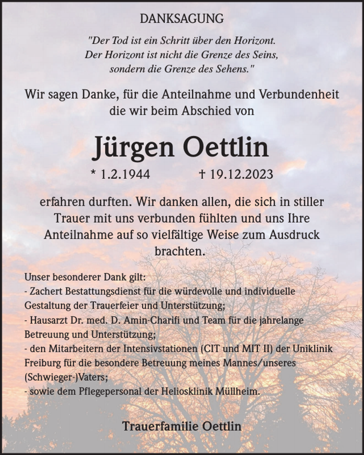 <p>DANKSAGUNG<br />"Der Tod ist ein Schritt über den Horizont.<br />Der Horizont ist nicht die Grenze des Seins,<br />sondern die Grenze des Sehens."</p><p>Wir sagen Danke, für die Anteilnahme und Verbundenheit<br />die wir beim Abschied von</p><p>Jürgen Oettlin<br />* 1.2.1944</p><p>† 19.12.2023</p><p>erfahren durften. Wir danken allen, die sich in stiller<br />Trauer mit uns verbunden fühlten und uns Ihre<br />Anteilnahme auf so vielfältige Weise zum Ausdruck<br />brachten.<br />Unser besonderer Dank gilt:<br />- Zachert Bestattungsdienst für die würdevolle und individuelle<br />Gestaltung der Trauerfeier und Unterstützung;<br />- Hausarzt Dr. med. D. Amin-Charifi und Team für die jahrelange<br />Betreuung und Unterstützung;<br />- den Mitarbeitern der Intensivstationen (CIT und MIT II) der Uniklinik<br />Freiburg für die besondere Betreuung meines Mannes/unseres<br />(Schwieger-)Vaters;<br />- sowie dem Pflegepersonal der Heliosklinik Müllheim.</p><p>Trauerfamilie Oettlin</p>