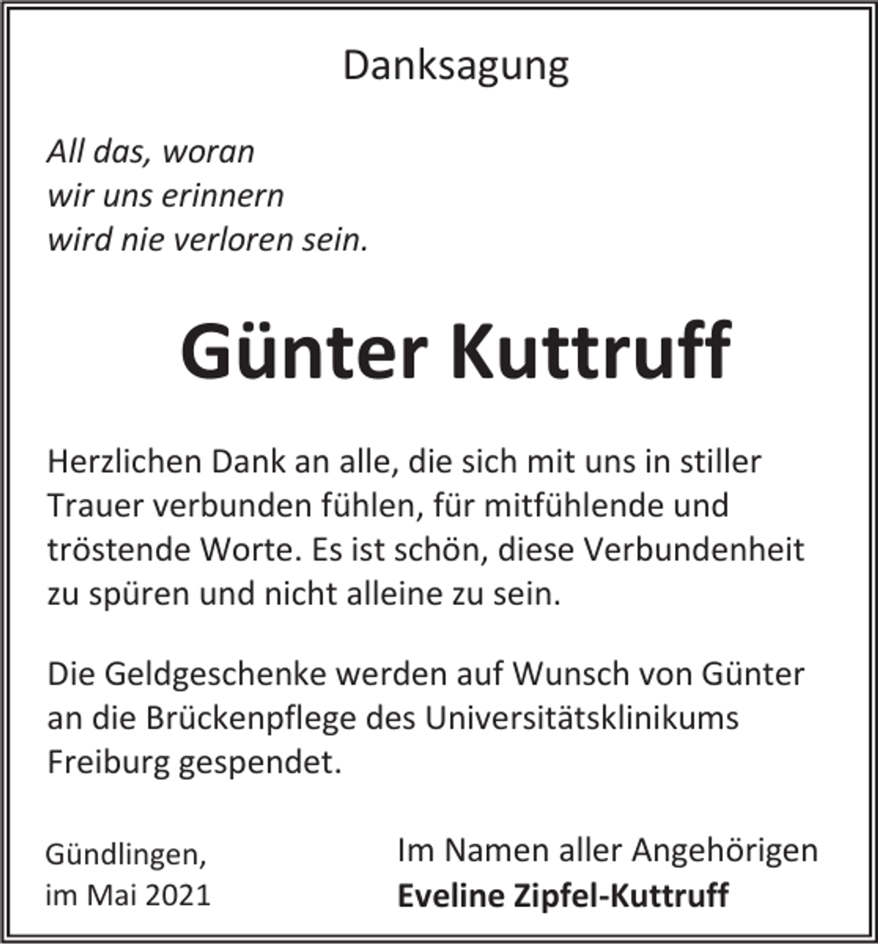 <p>Danksagung<br />All das, woran<br />wir uns erinnern<br />wird nie verloren sein.</p><p>Günter Kuttruff<br />Herzlichen Dank an alle, die sich mit uns in stiller<br />Trauer verbunden fühlen, für mitfühlende und<br />tröstende Worte. Es ist schön, diese Verbundenheit<br />zu spüren und nicht alleine zu sein.<br />Die Geldgeschenke werden auf Wunsch von Günter<br />an die Brückenpflege des Universitätsklinikums<br />Freiburg gespendet.<br />Gündlingen,<br />im Mai 2021</p><p>Im Namen aller Angehörigen<br />Eveline Zipfel-Kuttruff</p>