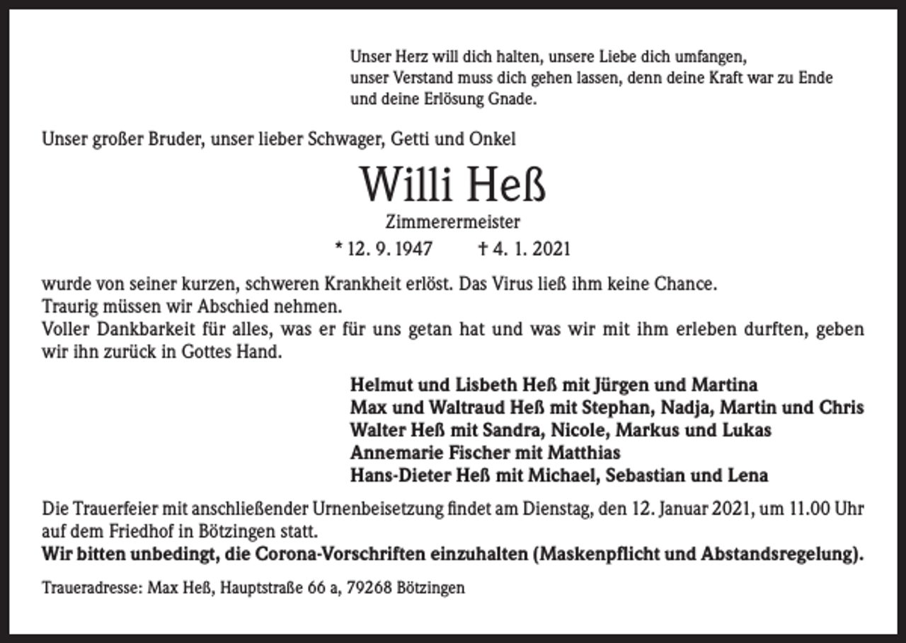 <p>Unser Herz will dich halten, unsere Liebe dich umfangen,<br />unser Verstand muss dich gehen lassen, denn deine Kraft war zu Ende<br />und deine Erlösung Gnade.</p><p>Unser großer Bruder, unser lieber Schwager, Getti und Onkel</p><p>Willi Heß</p><p>Zimmerermeister<br />* 12. 9. 1947<br />† 4. 1. 2021<br />wurde von seiner kurzen, schweren Krankheit erlöst. Das Virus ließ ihm keine Chance.<br />Traurig müssen wir Abschied nehmen.<br />Voller Dankbarkeit für alles, was er für uns getan hat und was wir mit ihm erleben durften, geben<br />wir ihn zurück in Gottes Hand.<br />Helmut und Lisbeth Heß mit Jürgen und Martina<br />Max und Waltraud Heß mit Stephan, Nadja, Martin und Chris<br />Walter Heß mit Sandra, Nicole, Markus und Lukas<br />Annemarie Fischer mit Matthias<br />Hans-Dieter Heß mit Michael, Sebastian und Lena<br />Die Trauerfeier mit anschließender Urnenbeisetzung findet am Dienstag, den 12. Januar 2021, um 11.00 Uhr<br />auf dem Friedhof in Bötzingen statt.<br />Wir bitten unbedingt, die Corona-Vorschriften einzuhalten (Maskenpflicht und Abstandsregelung).<br />Traueradresse: Max Heß, Hauptstraße 66 a, 79268 Bötzingen</p>
