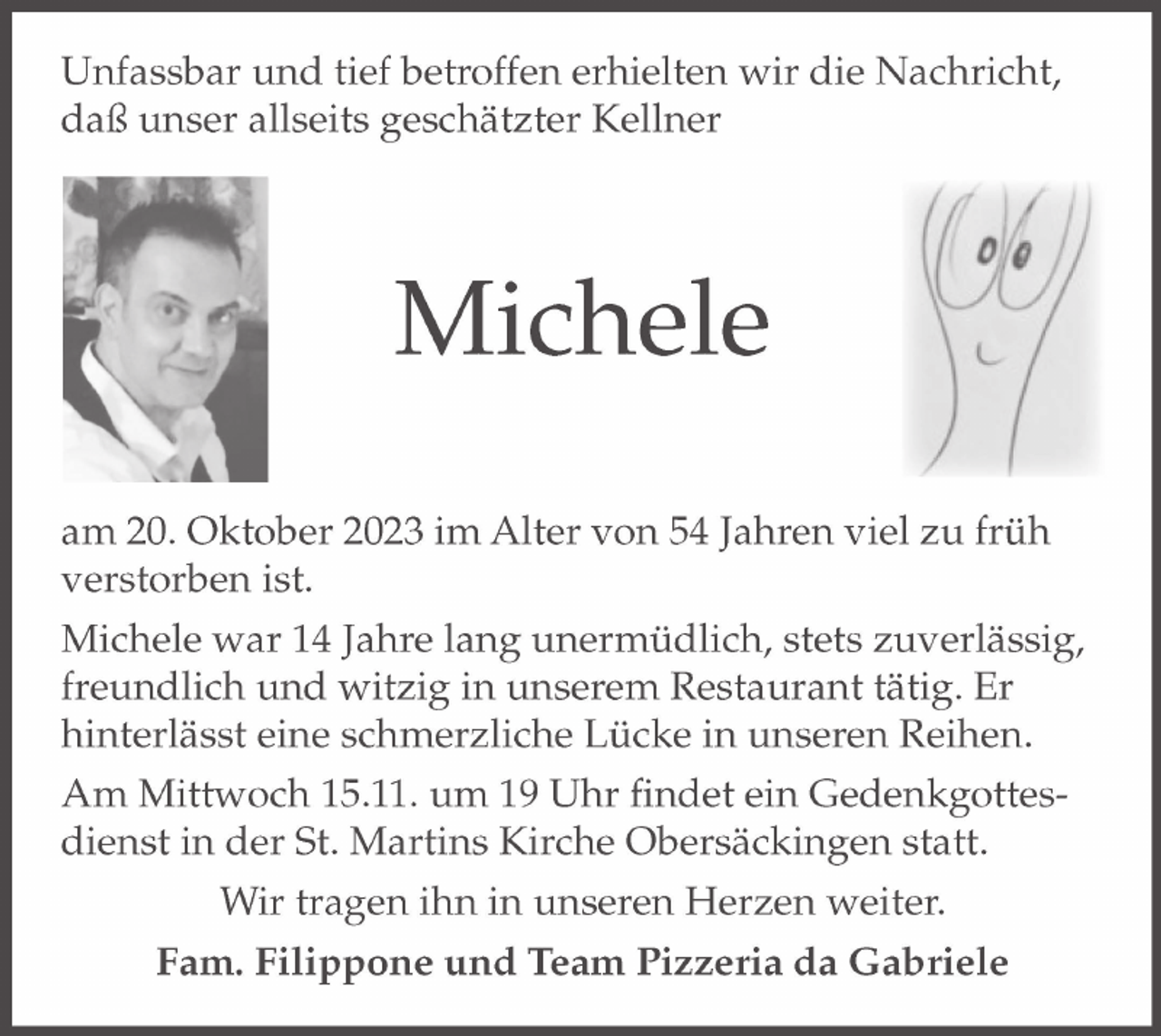 <p>Unfassbar und tief betroffen erhielten wir die Nachricht,<br />daß unser allseits geschätzter Kellner</p><p>
Michele</p><p>
am 20. Oktober 2023 im Alter von 54 Jahren viel zu früh<br />verstorben ist.</p><p>
Michele war 14 Jahre lang unermüdlich, stets zuverlässig,<br />freundlich und witzig in unserem Restaurant tätig.<br />Er hinterlässt eine schmerzliche Lücke in unseren Reihen.</p><p>
Am Mittwoch 15.11. um 19 Uhr findet ein Gedenkgottes-<br />dienst in der St. Martins Kirche Obersäckingen statt.</p><p>
Wir tragen ihn in unseren Herzen weiter.</p><p>
Fam. Filippone und Team Pizzeria da Gabriele</p>