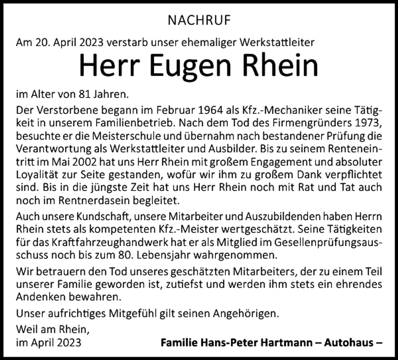 <p>NACHRUF<br />Am 20. April 2023 verstarb unser ehemaliger Werkstattleiter</p><p>Herr Eugen Rhein</p><p>im Alter von 81 Jahren.<br />Der Verstorbene begann im Februar 1964 als Kfz.-Mechaniker seine Tätigkeit in unserem Familienbetrieb. Nach dem Tod des Firmengründers 1973,<br />besuchte er die Meisterschule und übernahm nach bestandener Prüfung die<br />Verantwortung als Werkstattleiter und Ausbilder. Bis zu seinem Renteneintritt im Mai 2002 hat uns Herr Rhein mit großem Engagement und absoluter<br />Loyalität zur Seite gestanden, wofür wir ihm zu großem Dank verpflichtet<br />sind. Bis in die jüngste Zeit hat uns Herr Rhein noch mit Rat und Tat auch<br />noch im Rentnerdasein begleitet.<br />Auch unsere Kundschaft, unsere Mitarbeiter und Auszubildenden haben Herrn<br />Rhein stets als kompetenten Kfz.-Meister wertgeschätzt. Seine Tätigkeiten<br />für das Kraftfahrzeughandwerk hat er als Mitglied im Gesellenprüfungsausschuss noch bis zum 80. Lebensjahr wahrgenommen.<br />Wir betrauern den Tod unseres geschätzten Mitarbeiters, der zu einem Teil<br />unserer Familie geworden ist, zutiefst und werden ihm stets ein ehrendes<br />Andenken bewahren.<br />Unser aufrichtiges Mitgefühl gilt seinen Angehörigen.<br />Weil am Rhein,<br />im April 2023<br />Familie Hans-Peter Hartmann – Autohaus –</p>