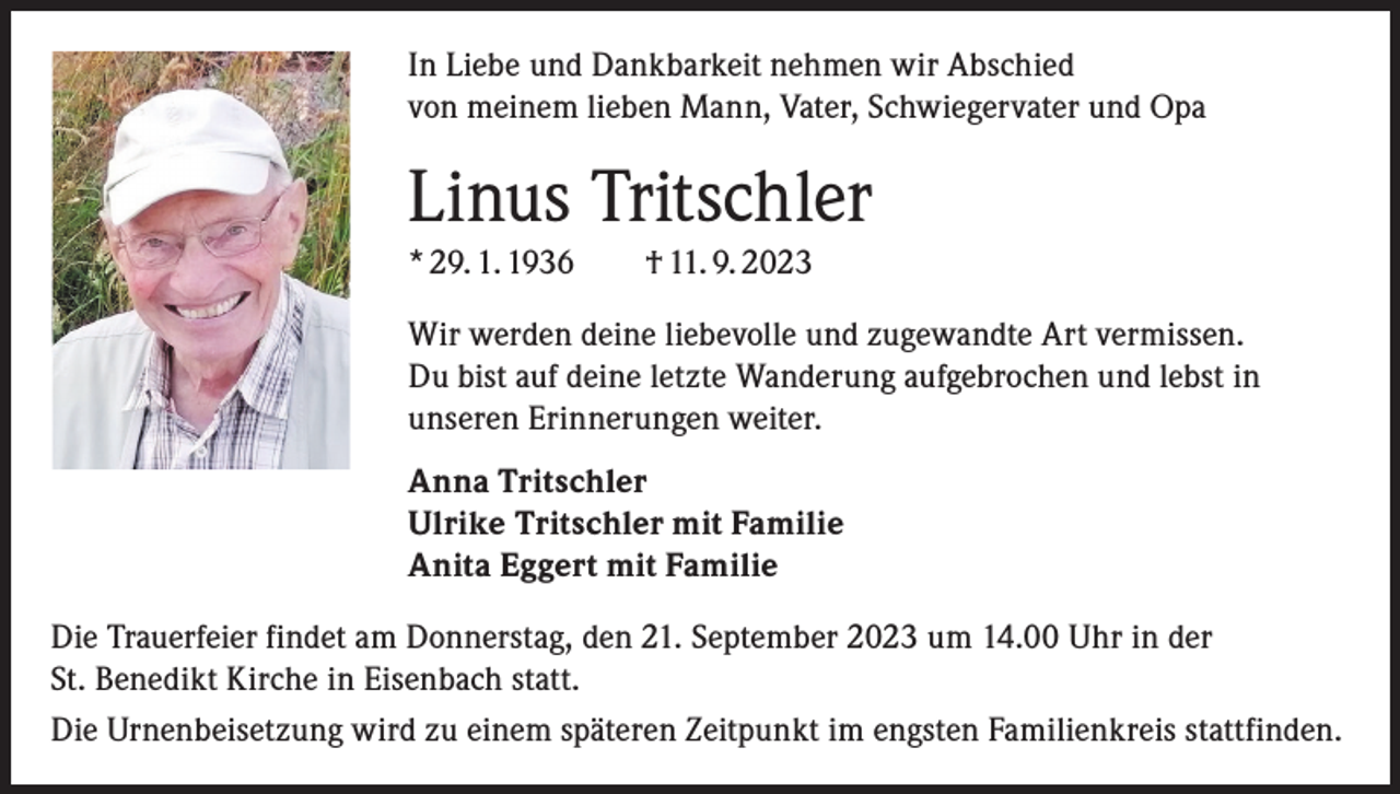 <p>In Liebe und Dankbarkeit nehmen wir Abschied<br />von meinem lieben Mann, Vater, Schwiegervater und Opa</p><p>Linus Tritschler<br />* 29. 1. 1936 † 11. 9. 2023<br />Wir werden deine liebevolle und zugewandte Art vermissen.<br />Du bist auf deine letzte Wanderung aufgebrochen und lebst in<br />unseren Erinnerungen weiter.<br />Anna Tritschler<br />Ulrike Tritschler mit Familie<br />Anita Eggert mit Familie<br />Die Trauerfeier findet am Donnerstag, den 21. September 2023 um 14.00 Uhr in der<br />St. Benedikt Kirche in Eisenbach statt.<br />Die Urnenbeisetzung wird zu einem späteren Zeitpunkt im engsten Familienkreis stattfinden.</p>