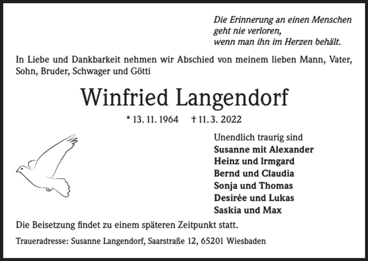 <p>Die Erinnerung an einen Menschen<br />geht nie verloren,<br />wenn man ihn im Herzen behält.</p><p>In Liebe und Dankbarkeit nehmen wir Abschied von meinem lieben Mann, Vater,<br />Sohn, Bruder, Schwager und Götti</p><p>Winfried Langendorf<br />* 13. 11. 1964</p><p>† 11. 3. 2022</p><p>Unendlich traurig sind<br />Susanne mit Alexander<br />Heinz und lrmgard<br />Bernd und Claudia<br />Sonja und Thomas<br />Desirée und Lukas<br />Saskia und Max<br />Die Beisetzung findet zu einem späteren Zeitpunkt statt.<br />Traueradresse: Susanne Langendorf, Saarstraße 12, 65201 Wiesbaden</p>