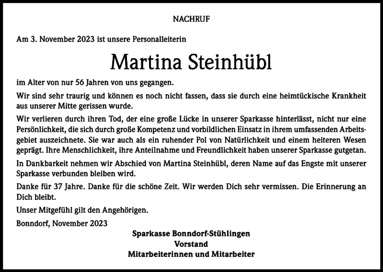 <p>NACHRUF<br />Am 3. November 2023 ist unsere Personalleiterin</p><p>Martina Steinhübl<br />im Alter von nur 56 Jahren von uns gegangen.<br />Wir sind sehr traurig und können es noch nicht fassen, dass sie durch eine heimtückische Krankheit<br />aus unserer Mitte gerissen wurde.<br />Wir verlieren durch ihren Tod, der eine große Lücke in unserer Sparkasse hinterlässt, nicht nur eine<br />Persönlichkeit, die sich durch große Kompetenz und vorbildlichen Einsatz in ihrem umfassenden Arbeitsgebiet auszeichnete. Sie war auch als ein ruhender Pol von Natürlichkeit und einem heiteren Wesen<br />geprägt. Ihre Menschlichkeit, ihre Anteilnahme und Freundlichkeit haben unserer Sparkasse gutgetan.<br />In Dankbarkeit nehmen wir Abschied von Martina Steinhübl, deren Name auf das Engste mit unserer<br />Sparkasse verbunden bleiben wird.<br />Danke für 37 Jahre. Danke für die schöne Zeit. Wir werden Dich sehr vermissen. Die Erinnerung an<br />Dich bleibt.<br />Unser Mitgefühl gilt den Angehörigen.<br />Bonndorf, November 2023<br />Sparkasse Bonndorf-Stühlingen<br />Vorstand<br />Mitarbeiterinnen und Mitarbeiter</p>