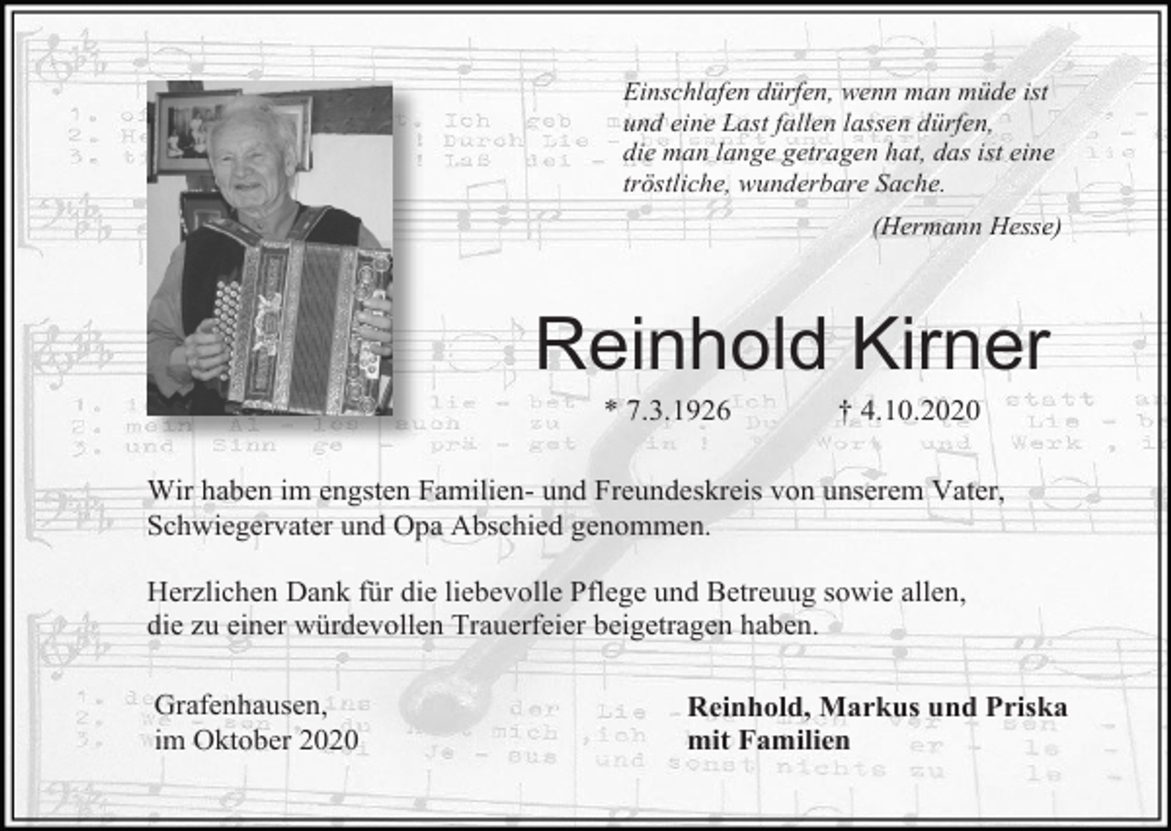 <p>Einschlafen dürfen, wenn man müde ist<br />und eine Last fallen lassen dürfen,<br />die man lange getragen hat, das ist eine<br />tröstliche, wunderbare Sache.<br />(Hermann Hesse)</p><p>Reinhold Kirner<br />* 7.3.1926</p><p>† 4.10.2020</p><p>Wir haben im engsten Familien- und Freundeskreis von unserem Vater,<br />Schwiegervater und Opa Abschied genommen.<br />Herzlichen Dank für die liebevolle Pflege und Betreuug sowie allen,<br />die zu einer würdevollen Trauerfeier beigetragen haben.<br />Grafenhausen,<br />im Oktober 2020</p><p>Reinhold, Markus und Priska<br />mit Familien</p>