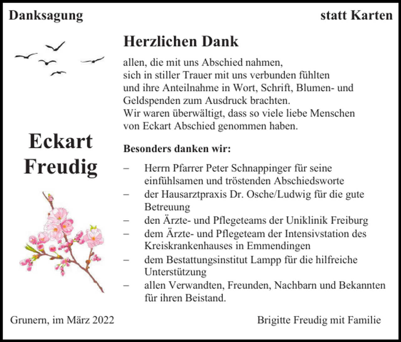 <p>Danksagung</p><p>statt Karten</p><p>Herzlichen Dank<br />allen, die mit uns Abschied nahmen,<br />sich in stiller Trauer mit uns verbunden fühlten<br />und ihre Anteilnahme in Wort, Schrift, Blumen- und<br />Geldspenden zum Ausdruck brachten.<br />Wir waren überwältigt, dass so viele liebe Menschen<br />von Eckart Abschied genommen haben.</p><p>Eckart<br />Freudig</p><p>Besonders danken wir:<br />−<br />−<br />−<br />−<br />−<br />−</p><p>Grunern, im März 2022</p><p>Herrn Pfarrer Peter Schnappinger für seine<br />einfühlsamen und tröstenden Abschiedsworte<br />der Hausarztpraxis Dr. Osche/Ludwig für die gute<br />Betreuung<br />den Ärzte- und Pflegeteams der Uniklinik Freiburg<br />dem Ärzte- und Pflegeteam der Intensivstation des<br />Kreiskrankenhauses in Emmendingen<br />dem Bestattungsinstitut Lampp für die hilfreiche<br />Unterstützung<br />allen Verwandten, Freunden, Nachbarn und Bekannten<br />für ihren Beistand.<br />Brigitte Freudig mit Familie</p>