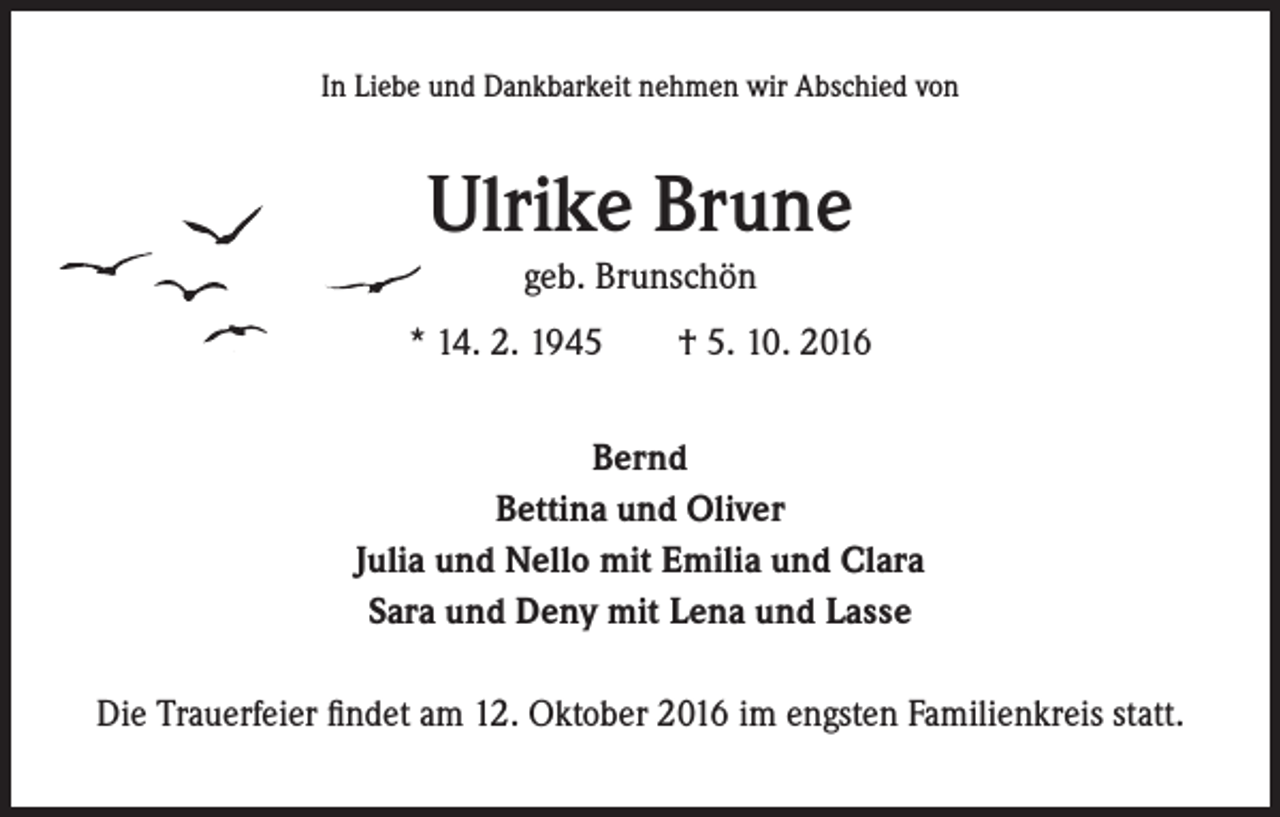 <p>In Liebe und Dankbarkeit nehmen wir Abschied von</p><p>Ulrike Brune<br />geb. Brunschön<br />* 14. 2. 1945 † 5. 10. 2016<br />Bernd<br />Bettina und Oliver<br />Julia und Nello mit Emilia und Clara<br />Sara und Deny mit Lena und Lasse<br />Die Trauerfeier findet am 12. Oktober 2016 im engsten Familienkreis statt.</p>