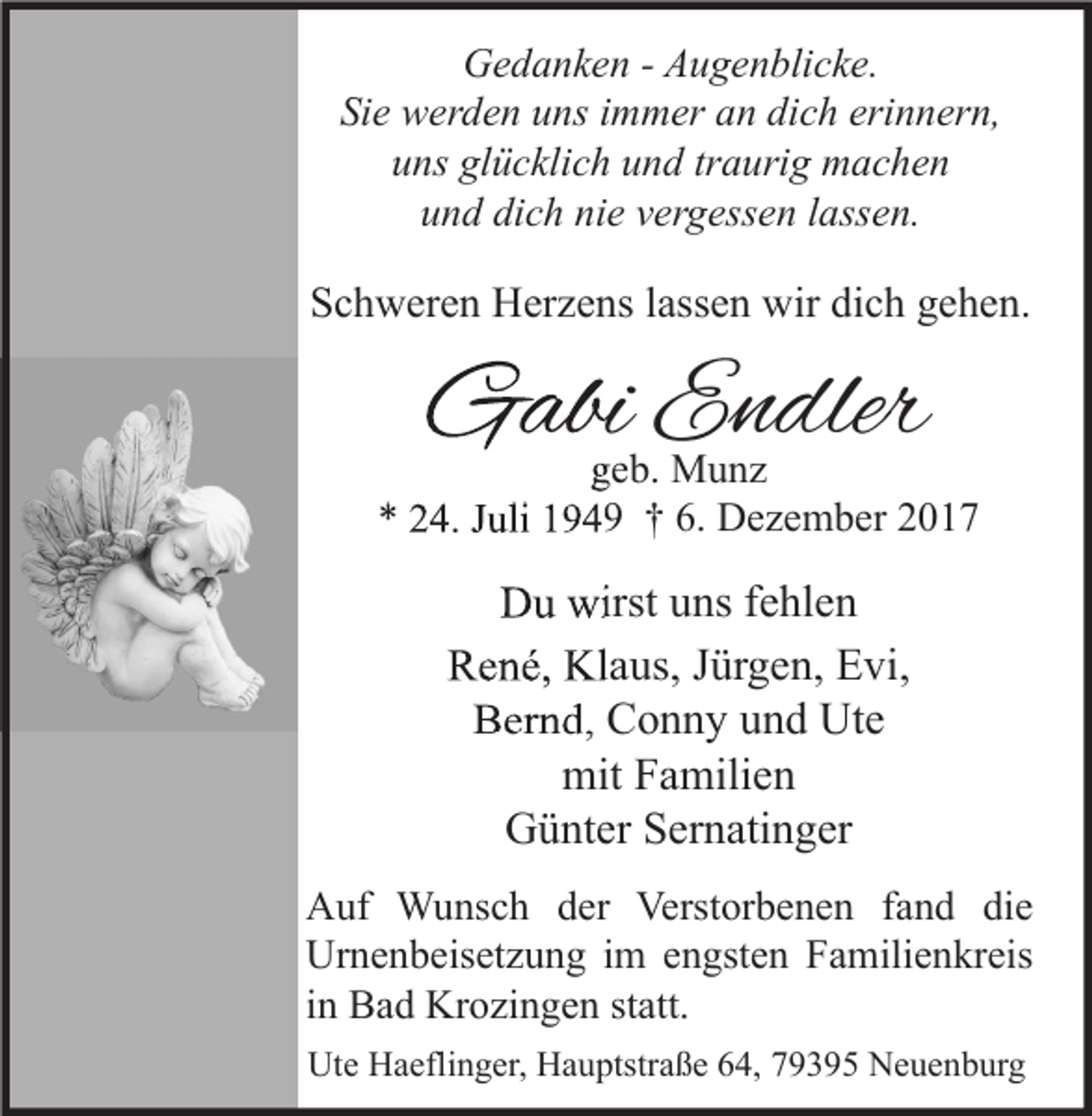 <p>Gedanken - Augenblicke.<br />Sie werden uns immer an dich erinnern,<br />uns glücklich und traurig machen<br />und dich nie vergessen lassen.</p><p>Schweren Herzens lassen wir dich gehen.</p><p>Gabi Endler</p><p>geb. Munz<br />* 24. Juli 1949 † 6. Dezember 2017</p><p>Du wirst uns fehlen<br />René, Klaus, Jürgen, Evi,<br />Bernd, Conny und Ute<br />mit Familien<br />Günter Sernatinger<br />Auf Wunsch der Verstorbenen fand die<br />Urnenbeisetzung im engsten Familienkreis<br />in Bad Krozingen statt.<br />Ute Haeflinger, Hauptstraße 64, 79395 Neuenburg</p>