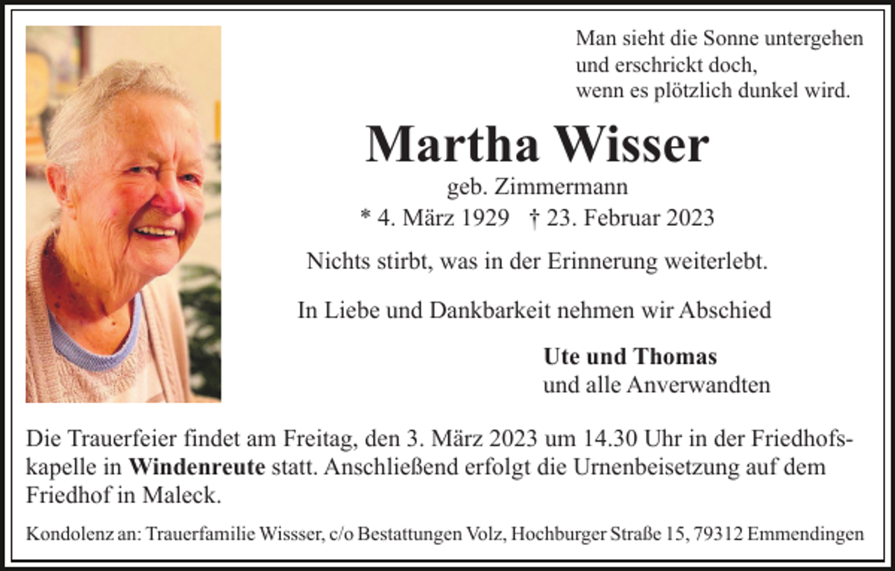 <p>Man sieht die Sonne untergehen<br />und erschrickt doch,<br />wenn es plötzlich dunkel wird.</p><p>Martha Wisser</p><p>geb. Zimmermann<br />* 4. März 1929 † 23. Februar 2023<br />Nichts stirbt, was in der Erinnerung weiterlebt.<br />In Liebe und Dankbarkeit nehmen wir Abschied<br />Ute und Thomas<br />und alle Anverwandten<br />Die Trauerfeier findet am Freitag, den 3. März 2023 um 14.30 Uhr in der Friedhofskapelle in Windenreute statt. Anschließend erfolgt die Urnenbeisetzung auf dem<br />Friedhof in Maleck.<br />Kondolenz an: Trauerfamilie Wissser, c/o Bestattungen Volz, Hochburger Straße 15, 79312 Emmendingen</p>