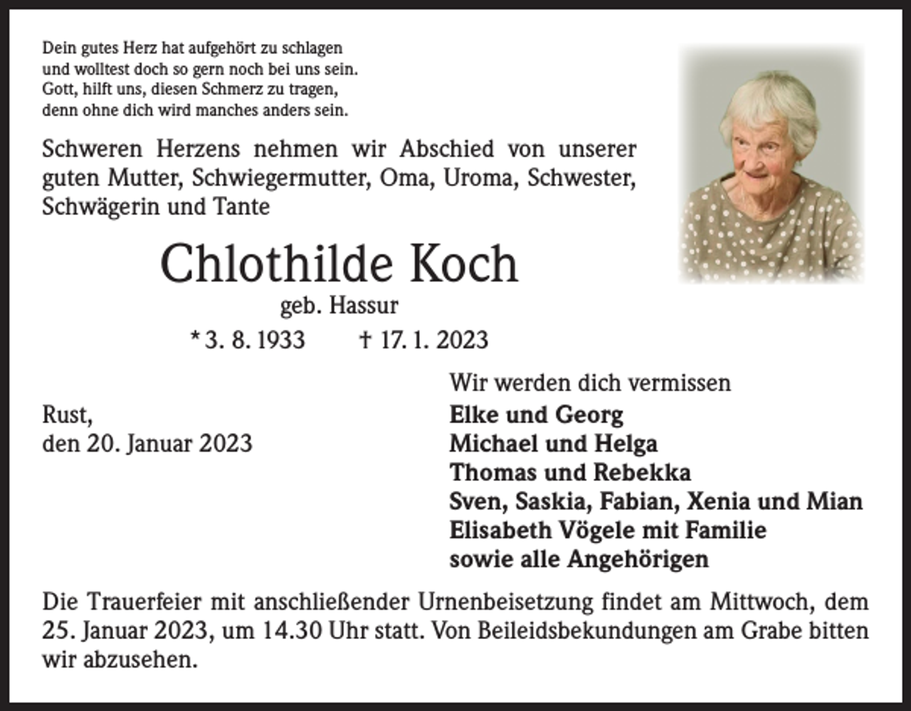 <p>Dein gutes Herz hat aufgehört zu schlagen<br />und wolltest doch so gern noch bei uns sein.<br />Gott, hilft uns, diesen Schmerz zu tragen,<br />denn ohne dich wird manches anders sein.</p><p>Schweren Herzens nehmen wir Abschied von unserer<br />­guten Mutter, Schwiegermutter, Oma, Uroma, Schwester,<br />Schwägerin und Tante</p><p>Chlothilde Koch<br />geb. Hassur<br />* 3. 8. 1933 † 17. 1. 2023</p><p>Rust,<br />den 20. Januar 2023</p><p>Wir werden dich vermissen<br />Elke und Georg<br />Michael und Helga<br />Thomas und Rebekka<br />Sven, Saskia, Fabian, Xenia und Mian<br />Elisabeth Vögele mit Familie<br />sowie alle Angehörigen</p><p>Die Trauerfeier mit anschließender Urnenbeisetzung findet am Mittwoch, dem<br />25. Januar 2023, um 14.30 Uhr statt. Von Beileidsbekundungen am Grabe bitten<br />wir abzusehen.</p>