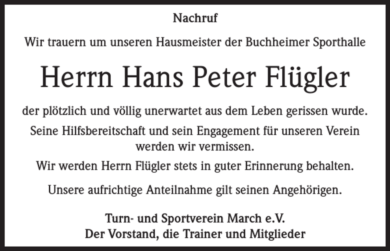 <p>Nachruf<br />Wir trauern um unseren Hausmeister der Buchheimer Sporthalle</p><p>Herrn Hans Peter Flügler<br />der plötzlich und völlig unerwartet aus dem Leben gerissen wurde.<br />Seine Hilfsbereitschaft und sein Engagement für unseren Verein<br />werden wir vermissen.<br />Wir werden Herrn Flügler stets in guter Erinnerung behalten.<br />Unsere aufrichtige Anteilnahme gilt seinen Angehörigen.<br />Turn- und Sportverein March e.V.<br />Der Vorstand, die Trainer und Mitglieder</p>