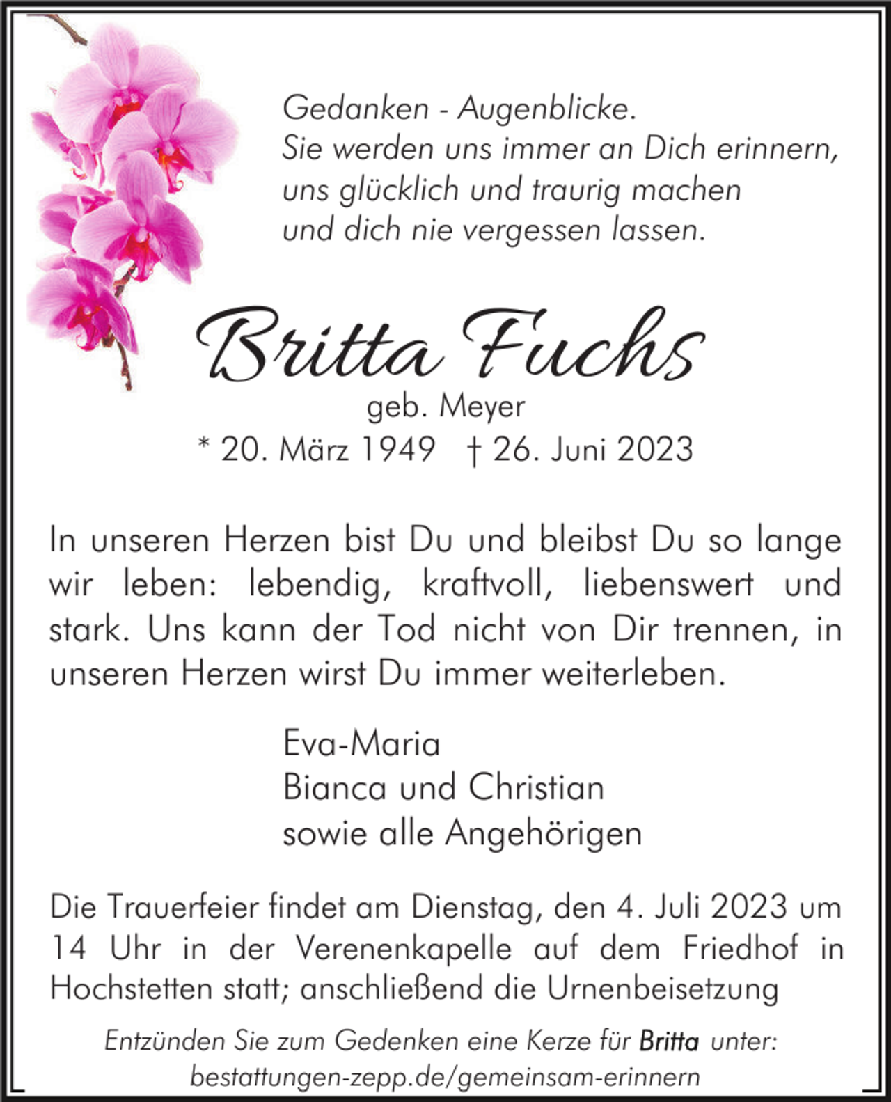 <p>Gedanken - Augenblicke.<br />Sie werden uns immer an Dich erinnern,<br />uns glücklich und traurig machen<br />und dich nie vergessen lassen.</p><p>Britta Fuchs<br />geb. Meyer<br />* 20. März 1949 † 26. Juni 2023</p><p>In unseren Herzen bist Du und bleibst Du so lange<br />wir leben: lebendig, kraftvoll, liebenswert und<br />stark. Uns kann der Tod nicht von Dir trennen, in<br />unseren Herzen wirst Du immer weiterleben.<br />Eva-Maria<br />Bianca und Christian<br />sowie alle Angehörigen<br />Die Trauerfeier findet am Dienstag, den 4. Juli 2023 um<br />14 Uhr in der Verenenkapelle auf dem Friedhof in<br />Hochstetten statt; anschließend die Urnenbeisetzung<br />Entzünden Sie zum Gedenken eine Kerze für<br />unter:<br />bestattungen-zepp.de/gemeinsam-erinnern</p>