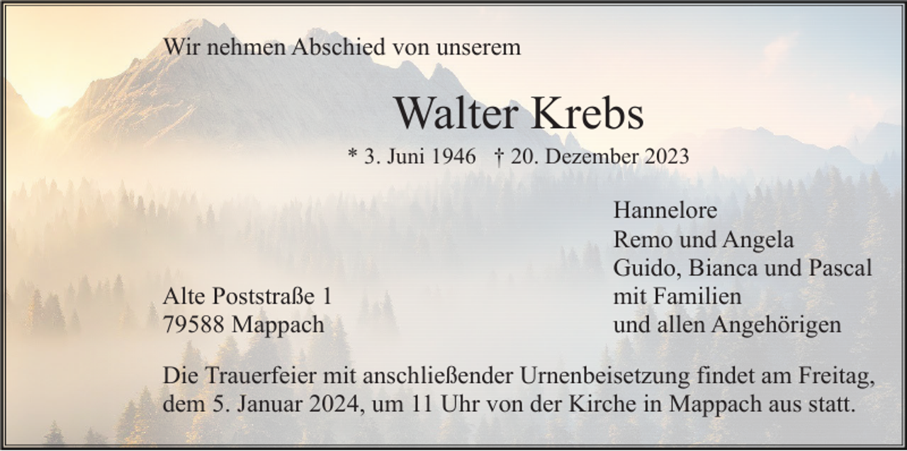 <p>Wir nehmen Abschied von unserem</p><p>Walter Krebs<br />* 3. Juni 1946 † 20. Dezember 2023</p><p>Alte Poststraße 1<br />79588 Mappach</p><p>Hannelore<br />Remo und Angela<br />Guido, Bianca und Pascal<br />mit Familien<br />und allen Angehörigen</p><p>Die Trauerfeier mit anschließender Urnenbeisetzung findet am Freitag,<br />dem 5. Januar 2024, um 11 Uhr von der Kirche in Mappach aus statt.</p>