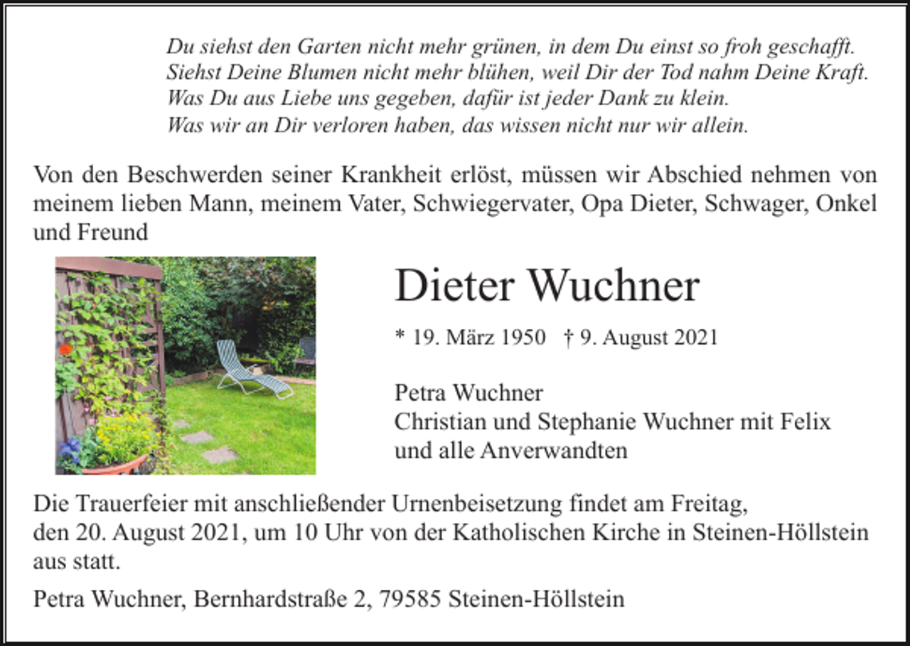 <p>Du siehst den Garten nicht mehr grünen, in dem Du einst so froh geschafft.<br />Siehst Deine Blumen nicht mehr blühen, weil Dir der Tod nahm Deine Kraft.<br />Was Du aus Liebe uns gegeben, dafür ist jeder Dank zu klein.<br />Was wir an Dir verloren haben, das wissen nicht nur wir allein.</p><p>Von den Beschwerden seiner Krankheit erlöst, müssen wir Abschied nehmen von<br />meinem lieben Mann, meinem Vater, Schwiegervater, Opa Dieter, Schwager, Onkel<br />und Freund</p><p>Dieter Wuchner<br />* 19. März 1950 † 9. August 2021</p><p>Petra Wuchner<br />Christian und Stephanie Wuchner mit Felix<br />und alle Anverwandten<br />Die Trauerfeier mit anschließender Urnenbeisetzung findet am Freitag,<br />den 20. August 2021, um 10 Uhr von der Katholischen Kirche in Steinen-Höllstein<br />aus statt.<br />Petra Wuchner, Bernhardstraße 2, 79585 Steinen-Höllstein</p>