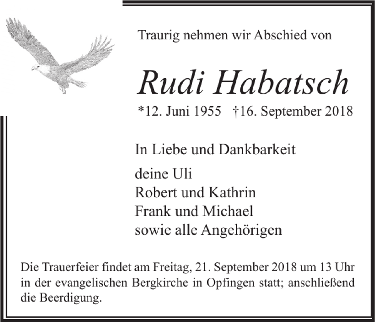 <p>Traurig nehmen wir Abschied von</p><p>Rudi Habatsch</p><p>*12. Juni 1955 †16. September 2018</p><p>In Liebe und Dankbarkeit<br />deine Uli<br />Robert und Kathrin<br />Frank und Michael<br />sowie alle Angehörigen<br />Die Trauerfeier findet am Freitag, 21. September 2018 um 13 Uhr<br />in der evangelischen Bergkirche in Opfingen statt; anschließend<br />die Beerdigung.</p>