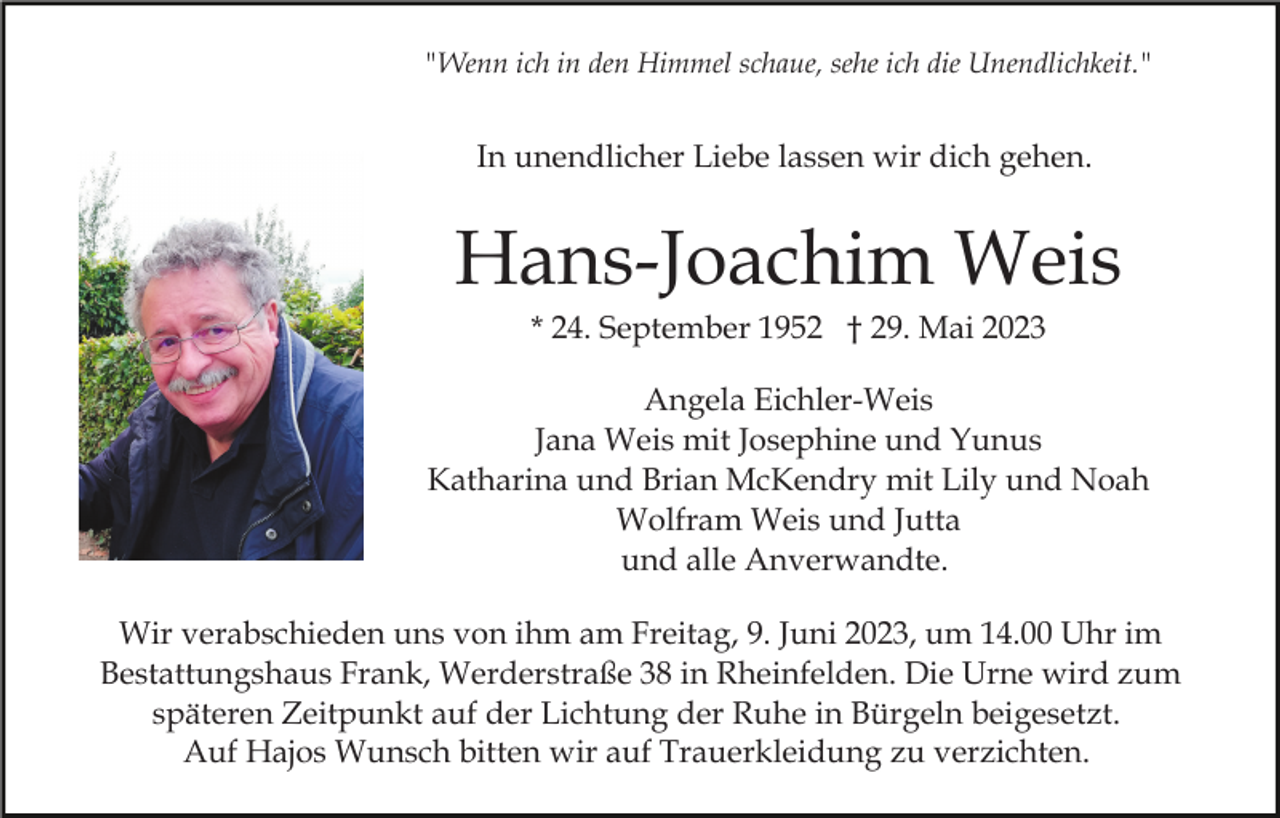 <p>"Wenn ich in den Himmel schaue, sehe ich die Unendlichkeit."</p><p>In unendlicher Liebe lassen wir dich gehen.</p><p>Hans-Joachim Weis<br />* 24. September 1952 † 29. Mai 2023<br />Angela Eichler-Weis<br />Jana Weis mit Josephine und Yunus<br />Katharina und Brian McKendry mit Lily und Noah<br />Wolfram Weis und Jutta<br />und alle Anverwandte.<br />Wir verabschieden uns von ihm am Freitag, 9. Juni 2023, um 14.00 Uhr im<br />Bestattungshaus Frank, Werderstraße 38 in Rheinfelden. Die Urne wird zum<br />späteren Zeitpunkt auf der Lichtung der Ruhe in Bürgeln beigesetzt.<br />Auf Hajos Wunsch bitten wir auf Trauerkleidung zu verzichten.</p>