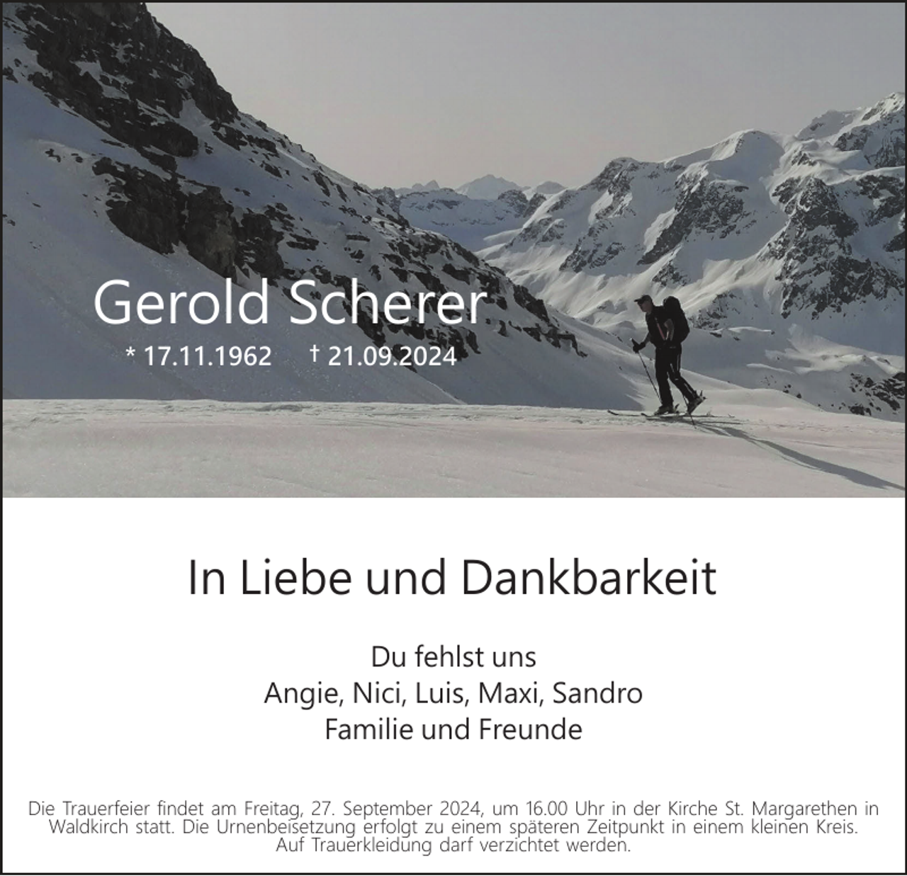 <p>Gerold Scherer<br />* 17.11.1962</p><p>† 21.09.2024</p><p>In Liebe und Dankbarkeit<br />Du fehlst uns<br />Angie, Nici, Luis, Maxi, Sandro<br />Familie und Freunde<br />Die Trauerfeier findet am Freitag, 27. September 2024, um 16.00 Uhr in der Kirche St. Margarethen in<br />Waldkirch statt. Die Urnenbeisetzung erfolgt zu einem späteren Zeitpunkt in einem kleinen Kreis.<br />Auf Trauerkleidung darf verzichtet werden.</p>