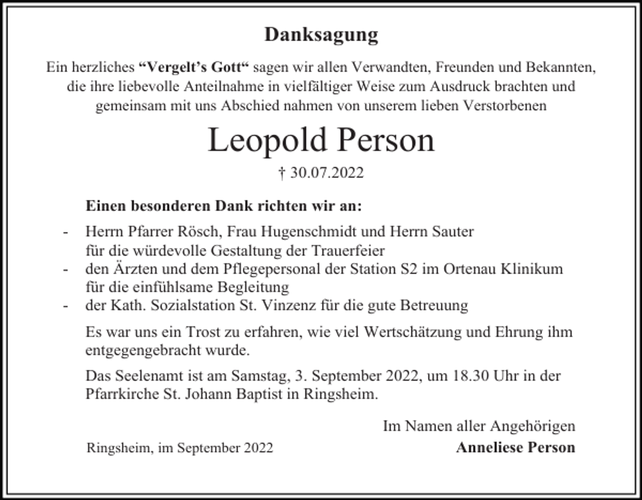 <p>Danksagung<br />Ein herzliches “Vergelt’s Gott“ sagen wir allen Verwandten, Freunden und Bekannten,<br />die ihre liebevolle Anteilnahme in vielfältiger Weise zum Ausdruck brachten und<br />gemeinsam mit uns Abschied nahmen von unserem lieben Verstorbenen</p><p>Leopold Person<br />† 30.07.2022<br />Einen besonderen Dank richten wir an:<br />-</p><p>Herrn Pfarrer Rösch, Frau Hugenschmidt und Herrn Sauter<br />für die würdevolle Gestaltung der Trauerfeier<br />den Ärzten und dem Pflegepersonal der Station S2 im Ortenau Klinikum<br />für die einfühlsame Begleitung<br />der Kath. Sozialstation St. Vinzenz für die gute Betreuung<br />Es war uns ein Trost zu erfahren, wie viel Wertschätzung und Ehrung ihm<br />entgegengebracht wurde.<br />Das Seelenamt ist am Samstag, 3. September 2022, um 18.30 Uhr in der<br />Pfarrkirche St. Johann Baptist in Ringsheim.<br />Ringsheim, im September 2022</p><p>Im Namen aller Angehörigen<br />Anneliese Person</p>