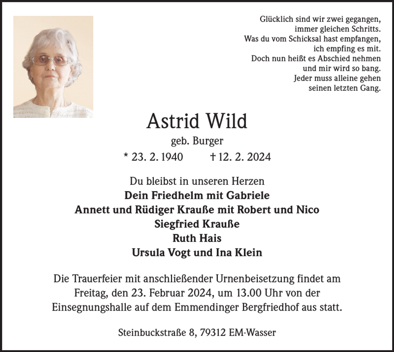 <p>Glücklich sind wir zwei gegangen,<br />immer gleichen Schritts.<br />Was du vom Schicksal hast empfangen,<br />ich empfing es mit.<br />Doch nun heißt es Abschied nehmen<br />und mir wird so bang.<br />Jeder muss alleine gehen<br />seinen letzten Gang.</p><p>Astrid Wild</p><p>geb. Burger<br />* 23. 2. 1940<br />† 12. 2. 2024<br />Du bleibst in unseren Herzen<br />Dein Friedhelm mit Gabriele<br />Annett und Rüdiger Krauße mit Robert und Nico<br />Siegfried Krauße<br />Ruth Hais<br />Ursula Vogt und Ina Klein<br />Die Trauerfeier mit anschließender Urnenbeisetzung findet am<br />Freitag, den 23. Februar 2024, um 13.00 Uhr von der<br />Einsegnungshalle auf dem Emmendinger Bergfriedhof aus statt.<br />Steinbuckstraße 8, 79312 EM-Wasser</p>