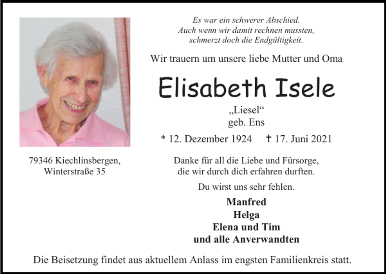 <p>Es war ein schwerer Abschied.<br />Auch wenn wir damit rechnen mussten,<br />schmerzt doch die Endgültigkeit.</p><p>Wir trauern um unsere liebe Mutter und Oma</p><p>Elisabeth Isele<br />„Liesel“<br />geb. Ens<br />* 12. Dezember 1924<br />79346 Kiechlinsbergen,<br />Winterstraße 35</p><p> 17. Juni 2021</p><p>Danke für all die Liebe und Fürsorge,<br />die wir durch dich erfahren durften.<br />Du wirst uns sehr fehlen.</p><p>Manfred<br />Helga<br />Elena und Tim<br />und alle Anverwandten<br />Die Beisetzung findet aus aktuellem Anlass im engsten Familienkreis statt.</p>