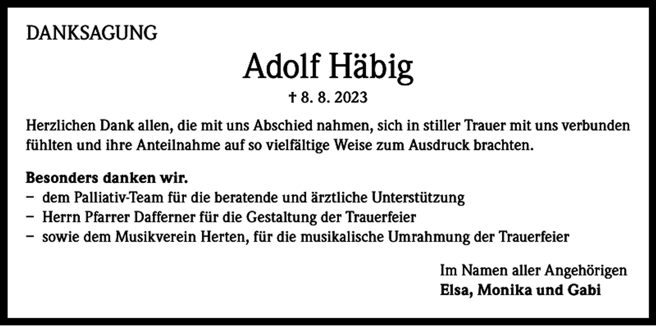 <p>DANKSAGUNG</p><p>Adolf Häbig<br />† 8. 8. 2023</p><p>Herzlichen Dank allen, die mit uns Abschied nahmen, sich in stiller Trauer mit uns verbunden<br />fühlten und ihre Anteilnahme auf so vielfältige Weise zum Ausdruck brachten.<br />Besonders danken wir.<br />– dem Palliativ-Team für die beratende und ärztliche Unterstützung<br />– Herrn Pfarrer Dafferner für die Gestaltung der Trauerfeier<br />– sowie dem Musikverein Herten, für die musikalische Umrahmung der Trauerfeier<br />Im Namen aller Angehörigen<br />Elsa, Monika und Gabi</p>
