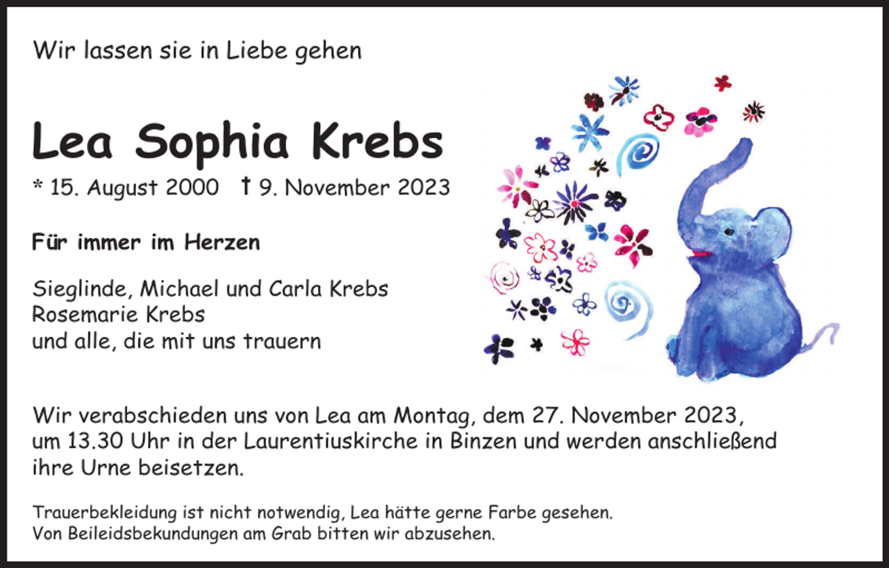 <p>Wir lassen sie in Liebe gehen</p><p>Lea Sophia Krebs<br />* 15. August 2000</p><p>9. November 2023</p><p>Für immer im Herzen<br />Sieglinde, Michael und Carla Krebs<br />Rosemarie Krebs<br />und alle, die mit uns trauern<br />Wir verabschieden uns von Lea am Montag, dem 27. November 2023,<br />um 13.30 Uhr in der Laurentiuskirche in Binzen und werden anschließend<br />ihre Urne beisetzen.<br />Trauerbekleidung ist nicht notwendig, Lea hätte gerne Farbe gesehen.<br />Von Beileidsbekundungen am Grab bitten wir abzusehen.</p>