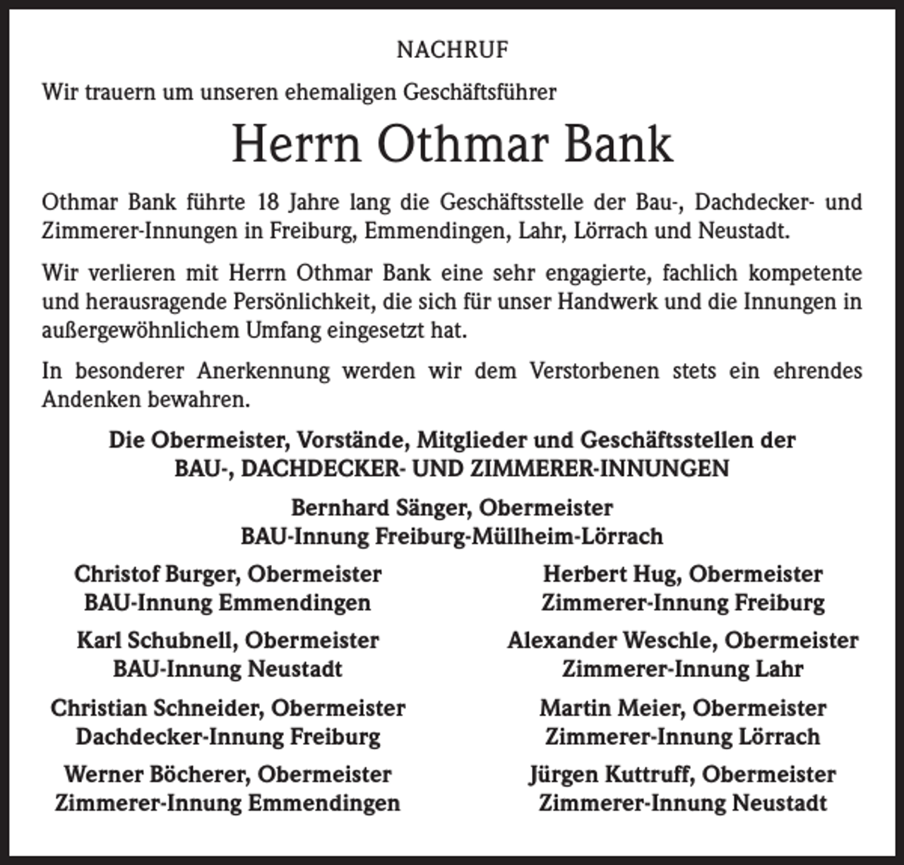<p>NACHRUF<br />Wir trauern um unseren ehemaligen Geschäftsführer</p><p>Herrn Othmar Bank<br />Othmar Bank führte 18 Jahre lang die Geschäftsstelle der Bau-, Dachdecker- und<br />­Zimmerer-Innungen in Freiburg, Emmendingen, Lahr, Lörrach und Neustadt.<br />Wir verlieren mit Herrn Othmar Bank eine sehr engagierte, fachlich kompetente<br />und herausragende Persönlichkeit, die sich für unser Handwerk und die Innungen in<br />außergewöhnlichem Umfang eingesetzt hat.<br />In besonderer Anerkennung werden wir dem Verstorbenen stets ein ehrendes<br />­Andenken bewahren.<br />Die Obermeister, Vorstände, Mitglieder und Geschäftsstellen der<br />BAU-, DACHDECKER- UND ZIMMERER-INNUNGEN<br />Bernhard Sänger, Obermeister<br />BAU-Innung Freiburg-Müllheim-Lörrach</p><p>Christof Burger, Obermeister<br />BAU-Innung Emmendingen</p><p>Herbert Hug, Obermeister<br />Zimmerer-Innung Freiburg</p><p>Karl Schubnell, Obermeister<br />BAU-Innung Neustadt</p><p>Alexander Weschle, Obermeister<br />Zimmerer-Innung Lahr</p><p>Christian Schneider, Obermeister<br />Dachdecker-Innung Freiburg</p><p>Martin Meier, Obermeister<br />Zimmerer-Innung Lörrach</p><p>Werner Böcherer, Obermeister<br />Zimmerer-Innung Emmendingen</p><p>Jürgen Kuttruff, Obermeister<br />Zimmerer-Innung Neustadt</p>