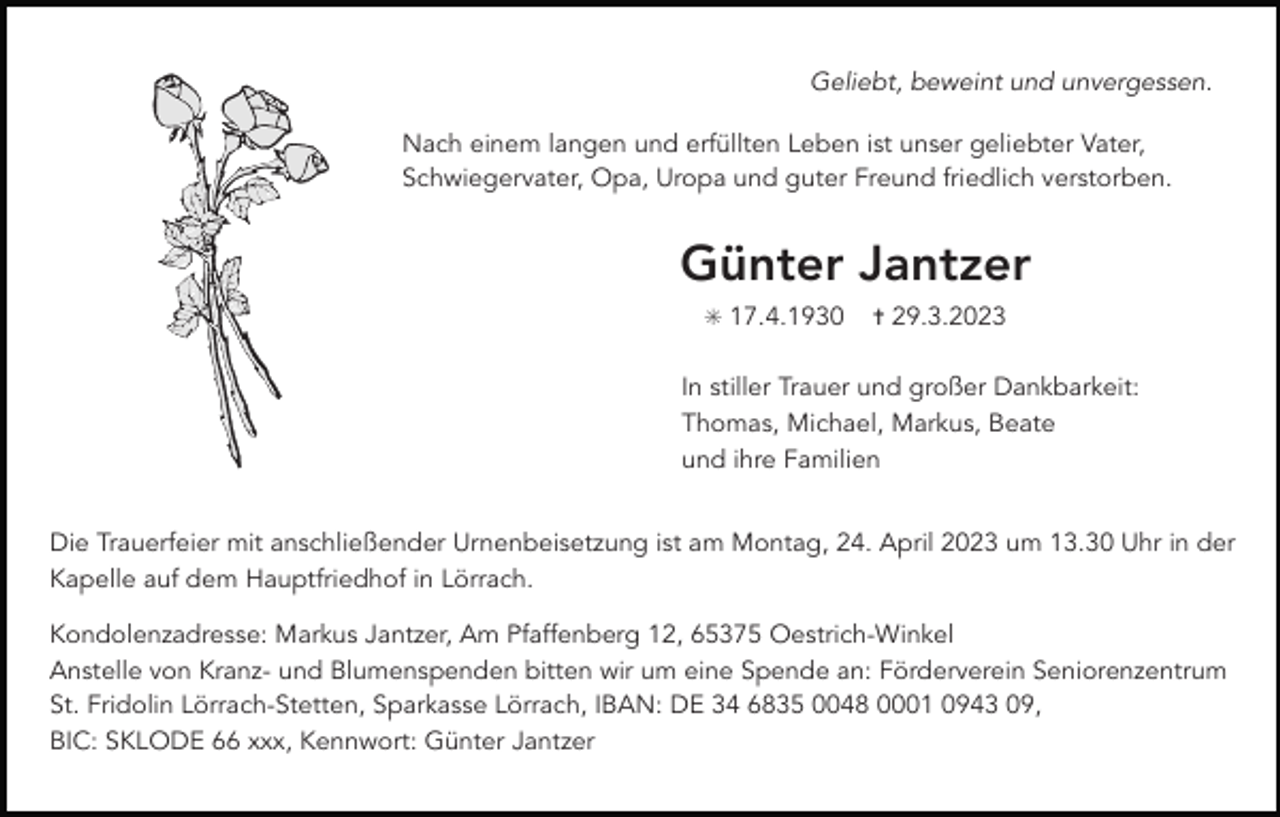 <p>Geliebt, beweint und unvergessen.<br />Nach einem langen und erfüllten Leben ist unser geliebter Vater,<br />Schwiegervater, Opa, Uropa und guter Freund friedlich verstorben.</p><p>Günter Jantzer<br />✳ 17.4.1930 ✝ 29.3.2023</p><p>In stiller Trauer und großer Dankbarkeit:<br />Thomas, Michael, Markus, Beate<br />und ihre Familien</p><p>Die Trauerfeier mit anschließender Urnenbeisetzung ist am Montag, 24. April 2023 um 13.30 Uhr in der<br />Kapelle auf dem Hauptfriedhof in Lörrach.</p><p>Kondolenzadresse: Markus Jantzer, Am Pfaffenberg 12, 65375 Oestrich-Winkel<br />Anstelle von Kranz- und Blumenspenden bitten wir um eine Spende an: Förderverein Seniorenzentrum<br />St. Fridolin Lörrach-Stetten, Sparkasse Lörrach, IBAN: DE 34 6835 0048 0001 0943 09,<br />BIC: SKLODE 66 xxx, Kennwort: Günter Jantzer</p>