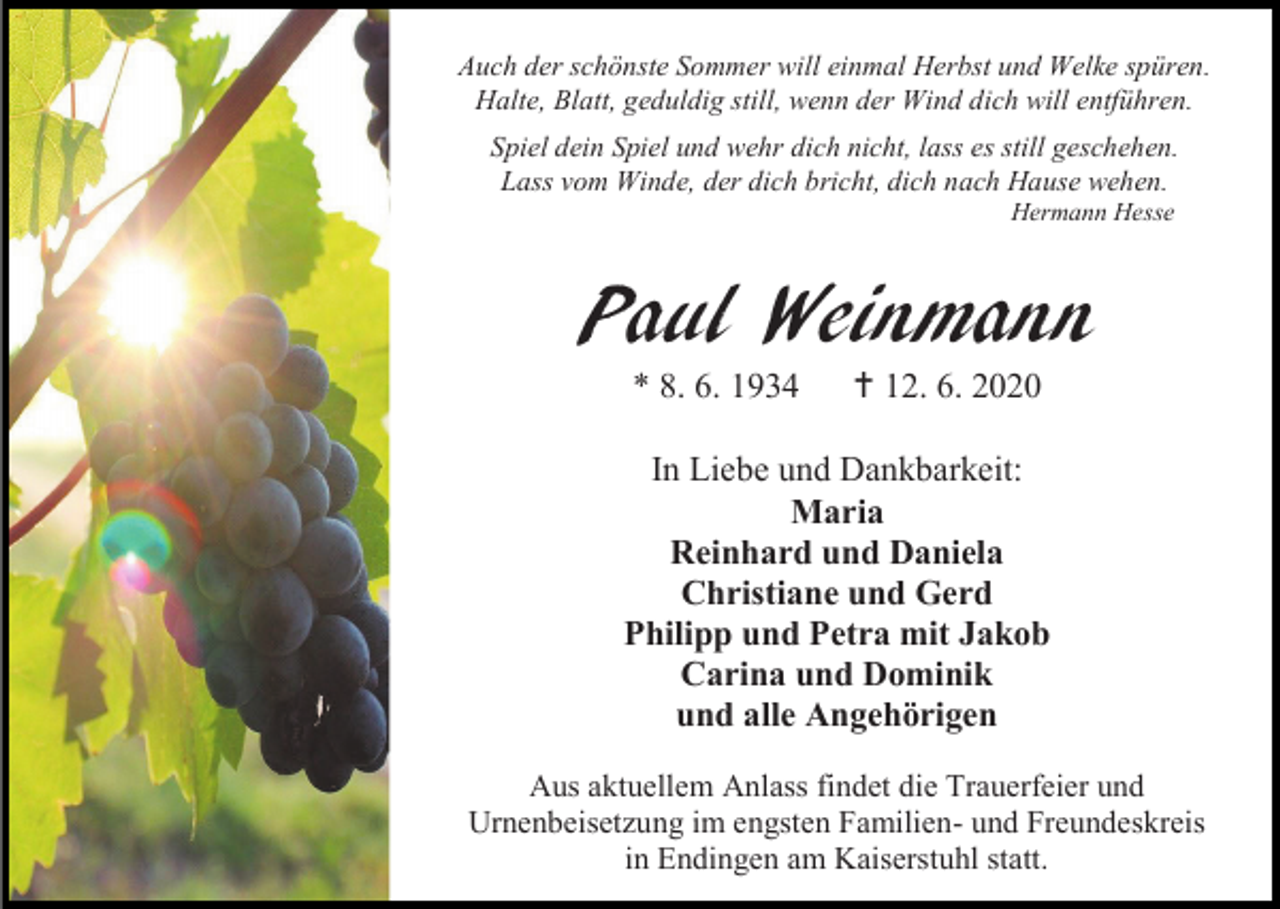 <p>Auch der schönste Sommer will einmal Herbst und Welke spüren.<br />Halte, Blatt, geduldig still, wenn der Wind dich will entführen.<br />Spiel dein Spiel und wehr dich nicht, lass es still geschehen.<br />Lass vom Winde, der dich bricht, dich nach Hause wehen.<br />Hermann Hesse</p><p>Paul Weinmann<br />* 8. 6. 1934</p><p> 12. 6. 2020</p><p>In Liebe und Dankbarkeit:<br />Maria<br />Reinhard und Daniela<br />Christiane und Gerd<br />Philipp und Petra mit Jakob<br />Carina und Dominik<br />und alle Angehörigen<br />Aus aktuellem Anlass findet die Trauerfeier und<br />Urnenbeisetzung im engsten Familien- und Freundeskreis<br />in Endingen am Kaiserstuhl statt.</p>