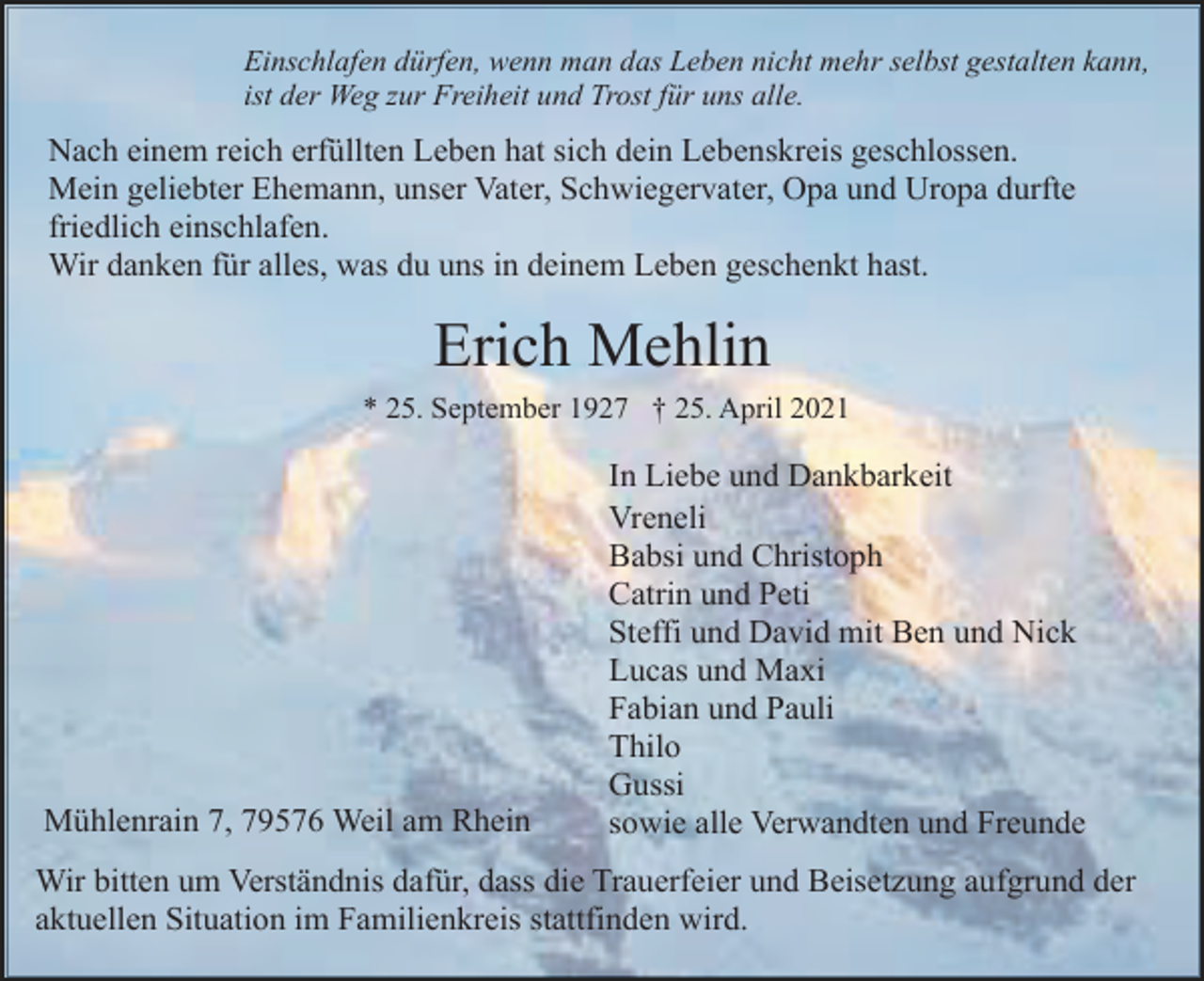 <p>Einschlafen dürfen, wenn man das Leben nicht mehr selbst gestalten kann,<br />ist der Weg zur Freiheit und Trost für uns alle.</p><p>Nach einem reich erfüllten Leben hat sich dein Lebenskreis geschlossen.<br />Mein geliebter Ehemann, unser Vater, Schwiegervater, Opa und Uropa durfte<br />friedlich einschlafen.<br />Wir danken für alles, was du uns in deinem Leben geschenkt hast.</p><p>Erich Mehlin<br />* 25. September 1927 † 25. April 2021</p><p>Mühlenrain 7, 79576 Weil am Rhein</p><p>In Liebe und Dankbarkeit<br />Vreneli<br />Babsi und Christoph<br />Catrin und Peti<br />Steffi und David mit Ben und Nick<br />Lucas und Maxi<br />Fabian und Pauli<br />Thilo<br />Gussi<br />sowie alle Verwandten und Freunde</p><p>Wir bitten um Verständnis dafür, dass die Trauerfeier und Beisetzung aufgrund der<br />aktuellen Situation im Familienkreis stattfinden wird.</p>