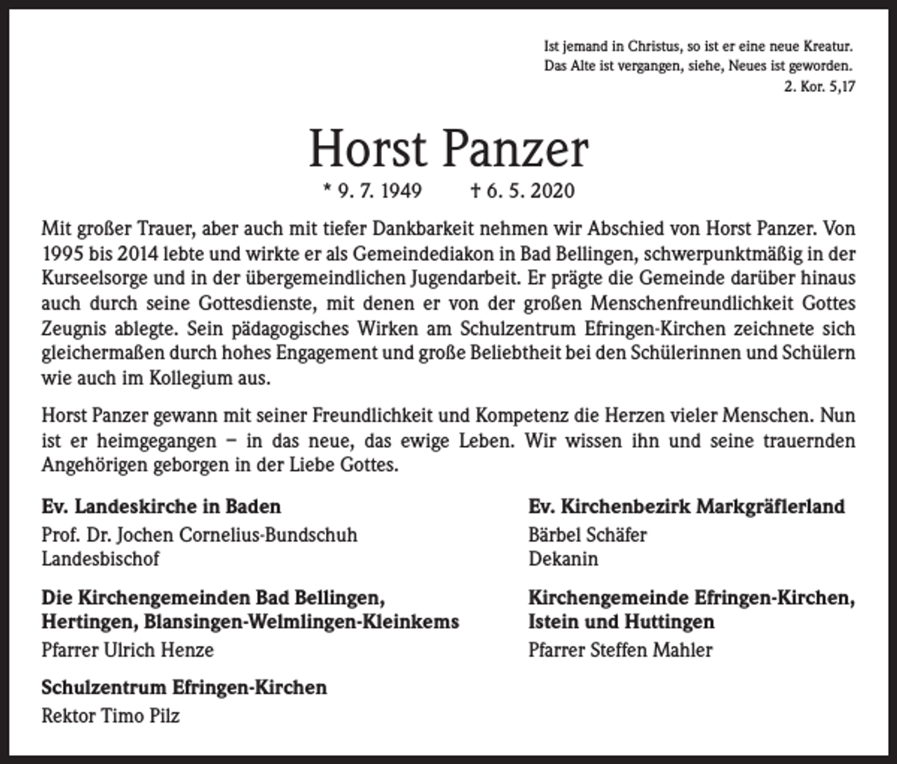 <p>Ist jemand in Christus, so ist er eine neue Kreatur.<br />Das Alte ist vergangen, siehe, Neues ist geworden.<br />2. Kor. 5,17</p><p>Horst Panzer<br />* 9. 7. 1949</p><p>† 6. 5. 2020</p><p>Mit großer Trauer, aber auch mit tiefer Dankbarkeit nehmen wir Abschied von Horst Panzer. Von<br />1995 bis 2014 lebte und wirkte er als Gemeindediakon in Bad Bellingen, schwerpunktmäßig in der<br />Kurseelsorge und in der übergemeindlichen Jugendarbeit. Er prägte die Gemeinde darüber hinaus<br />auch durch seine Gottesdienste, mit denen er von der großen Menschenfreundlichkeit Gottes<br />Zeugnis ablegte. Sein pädagogisches Wirken am Schulzentrum Efringen-Kirchen zeichnete sich<br />gleichermaßen durch hohes Engagement und große Beliebtheit bei den Schülerinnen und Schülern<br />wie auch im Kollegium aus.<br />Horst Panzer gewann mit seiner Freundlichkeit und Kompetenz die Herzen vieler Menschen. Nun<br />ist er heimgegangen – in das neue, das ewige Leben. Wir wissen ihn und seine trauernden<br />Angehörigen geborgen in der Liebe Gottes.<br />Ev. Landeskirche in Baden<br />Prof. Dr. Jochen Cornelius-Bundschuh<br />Landesbischof</p><p>Ev. Kirchenbezirk Markgräflerland<br />Bärbel Schäfer<br />Dekanin</p><p>Die Kirchengemeinden Bad Bellingen,<br />Hertingen, Blansingen-Welmlingen-Kleinkems<br />Pfarrer Ulrich Henze</p><p>Kirchengemeinde Efringen-Kirchen,<br />Istein und Huttingen<br />Pfarrer Steffen Mahler</p><p>Schulzentrum Efringen-Kirchen<br />Rektor Timo Pilz</p>