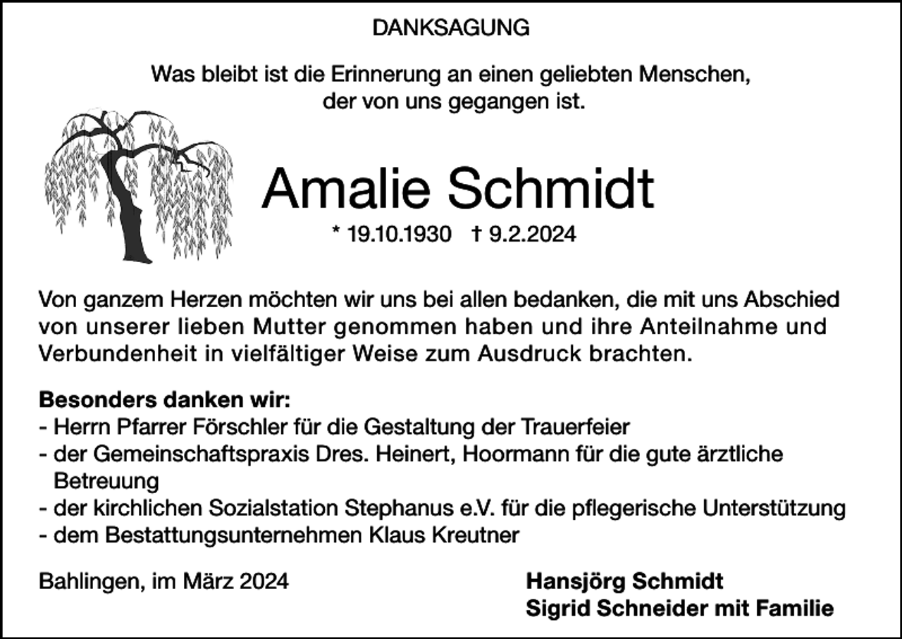 <p>DANKSAGUNG<br />Was bleibt ist die Erinnerung an einen geliebten Menschen,<br />der von uns gegangen ist.</p><p>Amalie Schmidt<br />* 19.10.1930 † 9.2.2024</p><p>Von ganzem Herzen möchten wir uns bei allen bedanken, die mit uns Abschied<br />von unserer lieben Mutter genommen haben und ihre Anteilnahme und<br />Verbundenheit in vielfältiger Weise zum Ausdruck brachten.<br />Besonders danken wir:<br />- Herrn Pfarrer Förschler für die Gestaltung der Trauerfeier<br />- der Gemeinschaftspraxis Dres. Heinert, Hoormann für die gute ärztliche<br />Betreuung<br />- der kirchlichen Sozialstation Stephanus e.V. für die pflegerische Unterstützung<br />- dem Bestattungsunternehmen Klaus Kreutner<br />Bahlingen, im März 2024<br />Hansjörg Schmidt<br />Sigrid Schneider mit Familie</p>