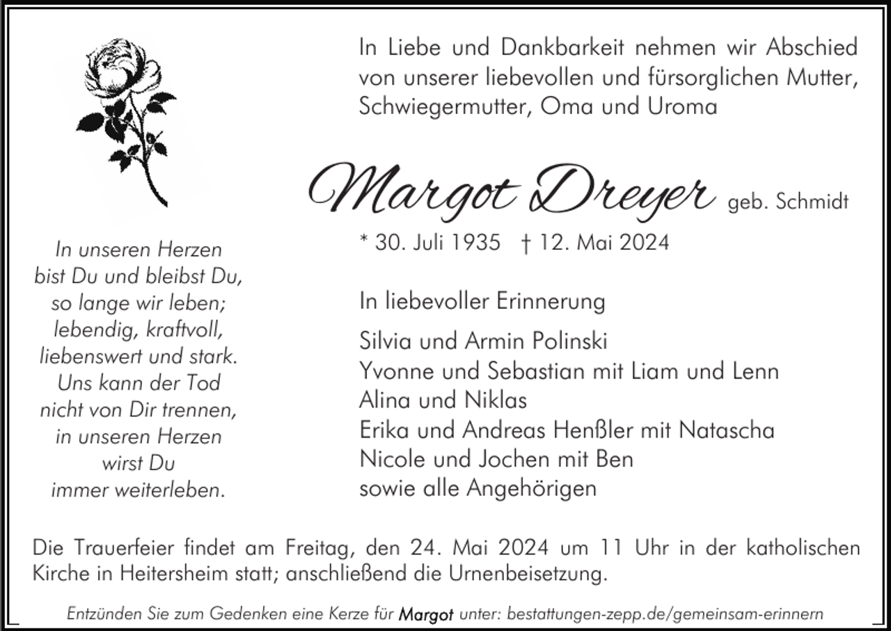 <p>In Liebe und Dankbarkeit nehmen wir Abschied<br />von unserer liebevollen und fürsorglichen Mutter,<br />Schwiegermutter, Oma und Uroma</p><p>In unseren Herzen<br />bist Du und bleibst Du,<br />so lange wir leben;<br />lebendig, kraftvoll,<br />liebenswert und stark.<br />Uns kann der Tod<br />nicht von Dir trennen,<br />in unseren Herzen<br />wirst Du<br />immer weiterleben.</p><p>Margot Dreyer</p><p>geb. Schmidt</p><p>* 30. Juli 1935 † 12. Mai 2024</p><p>In liebevoller Erinnerung<br />Silvia und Armin Polinski<br />Yvonne und Sebastian mit Liam und Lenn<br />Alina und Niklas<br />Erika und Andreas Henßler mit Natascha<br />Nicole und Jochen mit Ben<br />sowie alle Angehörigen</p><p>Die Trauerfeier findet am Freitag, den 24. Mai 2024 um 11 Uhr in der katholischen<br />Kirche in Heitersheim statt; anschließend die Urnenbeisetzung.<br />Entzünden Sie zum Gedenken eine Kerze für</p><p>unter: bestattungen-zepp.de/gemeinsam-erinnern</p>