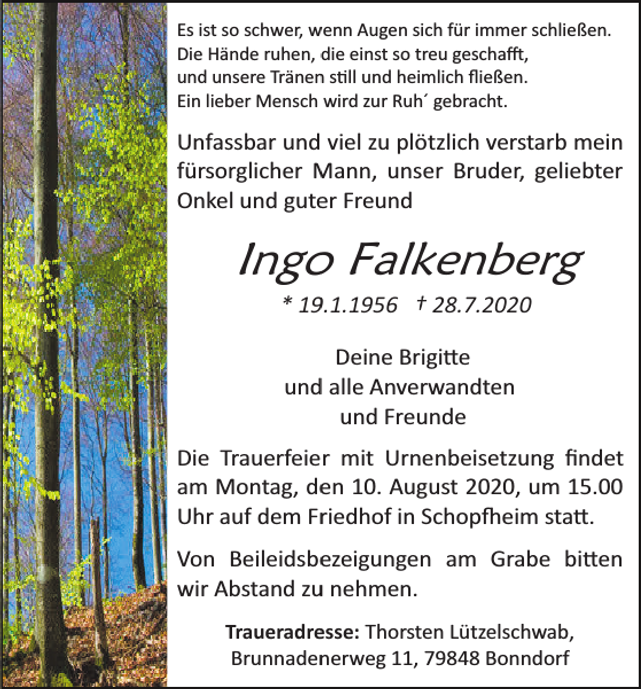 <p>Es ist so schwer, wenn Augen sich für immer schließen.<br />Die Hände ruhen, die einst so treu geschafft,<br />und unsere Tränen stilll und heimlich ﬂießen.<br />Ein lieber Mensch wird zur Ruh´ gebracht.</p><p>Unfassbar und viel zu plötzlich verstarb mein<br />fürsorglicher Mann, unser Bruder, geliebter<br />Onkel und guter Freund</p><p>Ingo Falkenberg<br />* 19.1.1956 † 28.7.2020<br />Deine Brigitte<br />und alle Anverwandten<br />und Freunde<br />Die Trauerfeier mit Urnenbeisetzung ﬁndet<br />am Montag, den 10. August 2020, um 15.00<br />Uhr auf dem Friedhof in Schopfheim statt.<br />Von Beileidsbezeigungen am Grabe bitten<br />wir Abstand zu nehmen.<br />Traueradresse: Thorsten Lützelschwab,<br />Brunnadenerweg 11, 79848 Bonndorf</p>