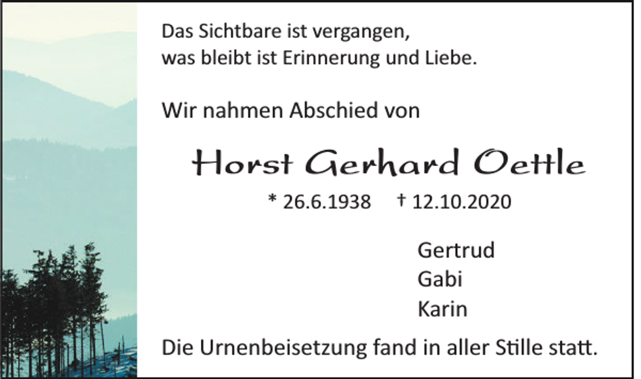 <p>Das Sichtbare ist vergangen,<br />was bleibt ist Erinnerung und Liebe.</p><p>Wir nahmen Abschied von</p><p>Horst Gerhard Oettle<br />* 26.6.1938</p><p>† 12.10.2020</p><p>Gertrud<br />Gabi<br />Karin<br />Die Urnenbeisetzung fand in aller S�lle sta�.</p>