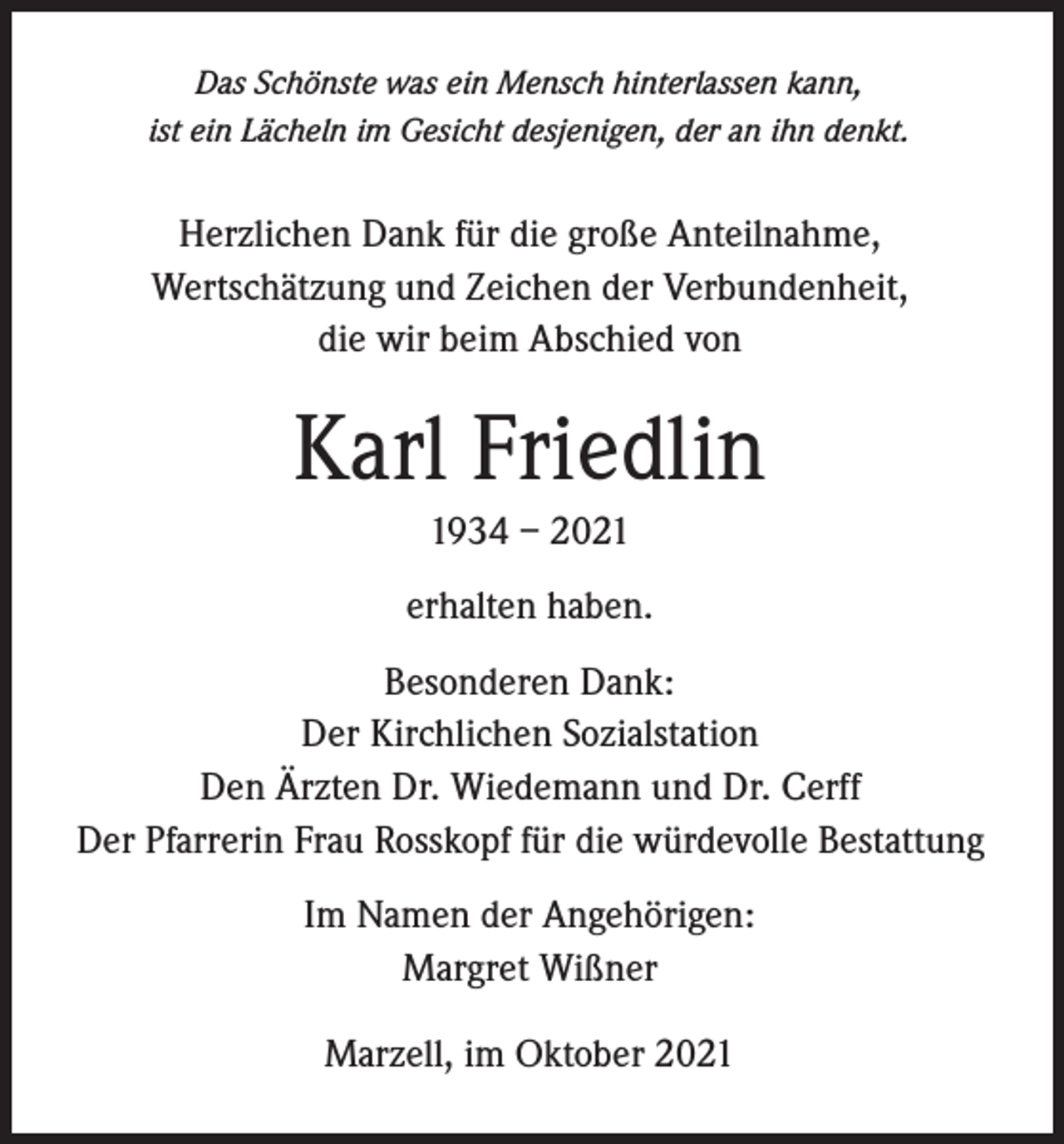 <p>Das Schönste was ein Mensch hinterlassen kann,<br />ist ein Lächeln im Gesicht desjenigen, der an ihn denkt.</p><p>Herzlichen Dank für die große Anteilnahme,<br />Wertschätzung und Zeichen der Verbundenheit,<br />die wir beim Abschied von</p><p>Karl Friedlin<br />1934 – 2021<br />erhalten haben.<br />Besonderen Dank:<br />Der Kirchlichen Sozialstation<br />Den Ärzten Dr. Wiedemann und Dr. Cerff<br />Der Pfarrerin Frau Rosskopf für die würdevolle Bestattung<br />Im Namen der Angehörigen:<br />Margret Wißner<br />Marzell, im Oktober 2021</p>