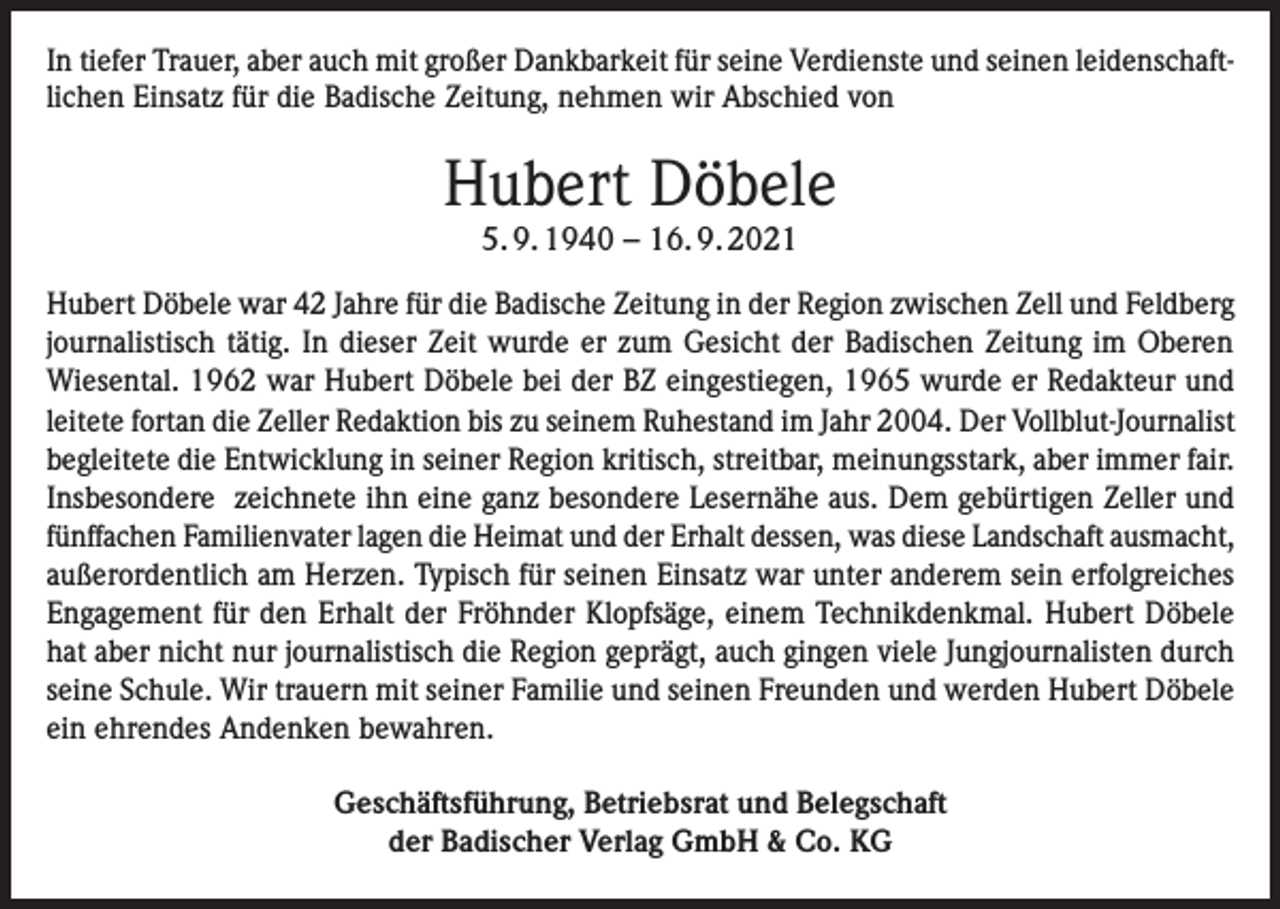 <p>In tiefer Trauer, aber auch mit großer Dankbarkeit für seine Verdienste und seinen leidenschaftlichen Einsatz für die Badische Zeitung, nehmen wir Abschied von</p><p>Hubert Döbele<br />5. 9. 1940 – 16. 9. 2021</p><p>Hubert Döbele war 42 Jahre für die Badische Zeitung in der Region zwischen Zell und Feldberg<br />journalistisch tätig. In dieser Zeit wurde er zum Gesicht der Badischen Zeitung im Oberen<br />Wiesental. 1962 war Hubert Döbele bei der BZ eingestiegen, 1965 wurde er Redakteur und<br />leitete fortan die Zeller Redaktion bis zu seinem Ruhestand im Jahr 2004. Der Vollblut-Journalist<br />begleitete die Entwicklung in seiner Region kritisch, streitbar, meinungsstark, aber immer fair.<br />Insbesondere zeichnete ihn eine ganz besondere Lesernähe aus. Dem gebürtigen Zeller und<br />fünffachen Familienvater lagen die Heimat und der Erhalt dessen, was diese Landschaft ausmacht,<br />außerordentlich am Herzen. Typisch für seinen Einsatz war unter anderem sein erfolgreiches<br />Engagement für den Erhalt der Fröhnder Klopfsäge, einem Technikdenkmal. Hubert Döbele<br />hat aber nicht nur journalistisch die Region geprägt, auch gingen viele Jungjournalisten durch<br />seine Schule. Wir trauern mit seiner Familie und seinen Freunden und werden Hubert Döbele<br />ein ehrendes Andenken bewahren.<br />Geschäftsführung, Betriebsrat und Belegschaft<br />der Badischer Verlag GmbH &amp; Co. KG</p>