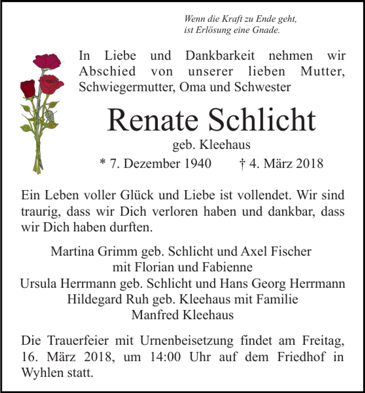 <p>Wenn die Kraft zu Ende geht,<br />ist Erlösung eine Gnade.</p><p>In Liebe und Dankbarkeit nehmen wir<br />Abschied von unserer lieben Mutter,<br />Schwiegermutter, Oma und Schwester</p><p>Renate Schlicht</p><p>geb. Kleehaus<br />* 7. Dezember 1940<br />† 4. März 2018<br />Ein Leben voller Glück und Liebe ist vollendet. Wir sind<br />traurig, dass wir Dich verloren haben und dankbar, dass<br />wir Dich haben durften.<br />Martina Grimm geb. Schlicht und Axel Fischer<br />mit Florian und Fabienne<br />Ursula Herrmann geb. Schlicht und Hans Georg Herrmann<br />Hildegard Ruh geb. Kleehaus mit Familie<br />Manfred Kleehaus<br />Die Trauerfeier mit Urnenbeisetzung findet am Freitag,<br />16. März 2018, um 14:00 Uhr auf dem Friedhof in<br />Wyhlen statt.</p>