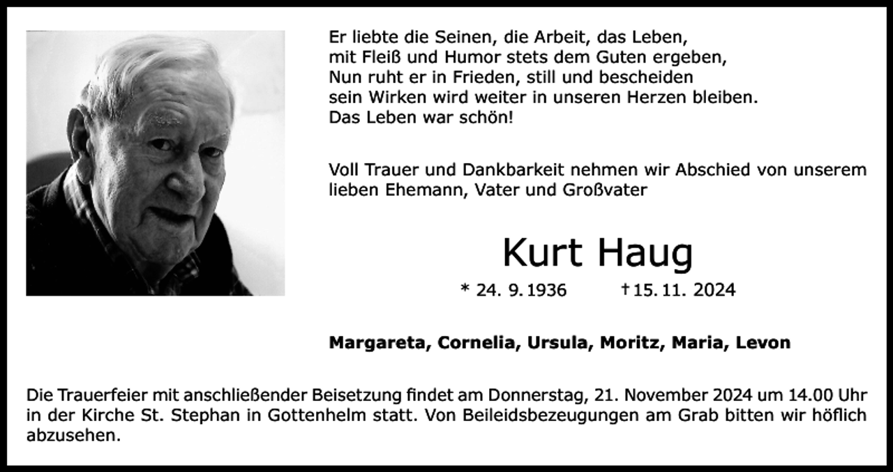 <p>Er liebte die Seinen, die Arbeit, das Leben,<br />mit Fleiß und Humor stets dem Guten ergeben,<br />Nun ruht er in Frieden, still und bescheiden<br />sein Wirken wird weiter in unseren Herzen bleiben.<br />Das Leben war schön!<br />Voll Trauer und Dankbarkeit nehmen wir Abschied von unserem<br />lieben Ehemann, Vater und Großvater</p><p>Kurt Haug<br />* 24. 9. 1936</p><p>† 15. 11. 2024</p><p>Margareta, Cornelia, Ursula, Moritz, Maria, Levon<br />Die Trauerfeier mit anschließender Beisetzung findet am Donnerstag, 21. November 2024 um 14.00 Uhr<br />in der Kirche St. Stephan in Gottenhelm statt. Von Beileidsbezeugungen am Grab bitten wir höflich<br />abzusehen.</p>