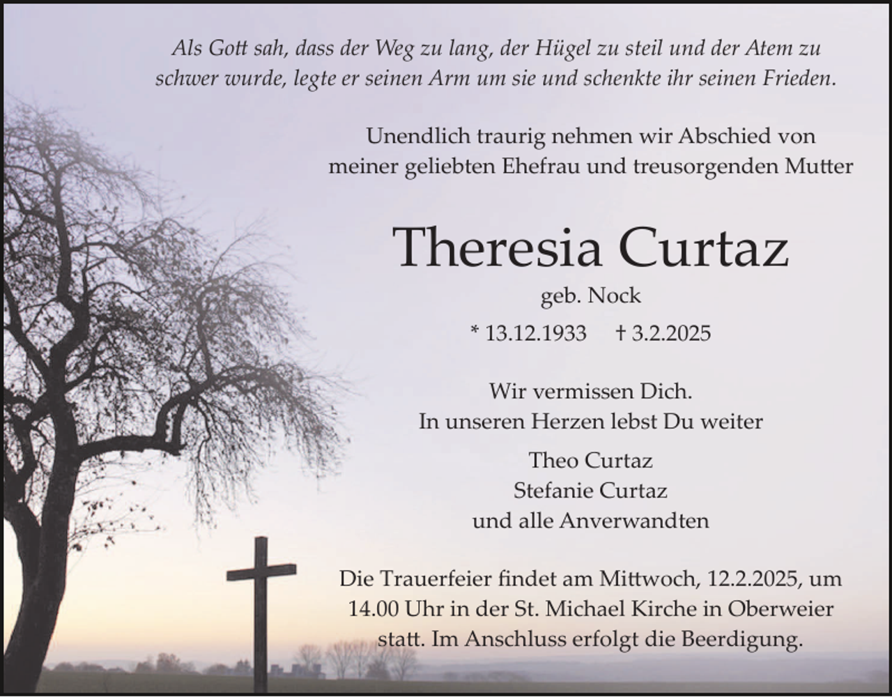 <p>Als Gott sah, dass der Weg zu lang, der Hügel zu steil und der Atem zu<br />schwer wurde, legte er seinen Arm um sie und schenkte ihr seinen Frieden.<br />Unendlich traurig nehmen wir Abschied von<br />meiner geliebten Ehefrau und treusorgenden Mutter</p>
<p>Theresia Curtaz<br />geb. Nock</p>
<p>* 13.12.1933</p>
<p>† 3.2.2025</p>
<p>Wir vermissen Dich.<br />In unseren Herzen lebst Du weiter<br />Theo Curtaz<br />Stefanie Curtaz<br />und alle Anverwandten<br />Die Trauerfeier ﬁndet am Mittwoch, 12.2.2025, um<br />14.00 Uhr in der St. Michael Kirche in Oberweier<br />statt. Im Anschluss erfolgt die Beerdigung.</p>