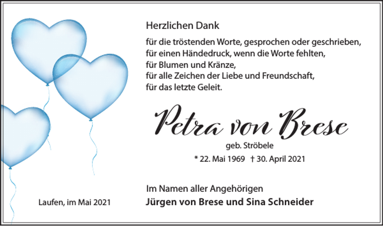 <p>Herzlichen Dank<br />für die tröstenden Worte, gesprochen oder geschrieben,<br />für einen Händedruck, wenn die Worte fehlten,<br />für Blumen und Kränze,<br />für alle Zeichen der Liebe und Freundschaft,<br />für das letzte Geleit.</p><p>Petra vо Brese<br />geb. Ströbele</p><p>* 22. Mai 1969 † 30. April 2021</p><p>Laufen, im Mai 2021</p><p>Im Namen aller Angehörigen<br />Jürgen von Brese und Sina Schneider</p>