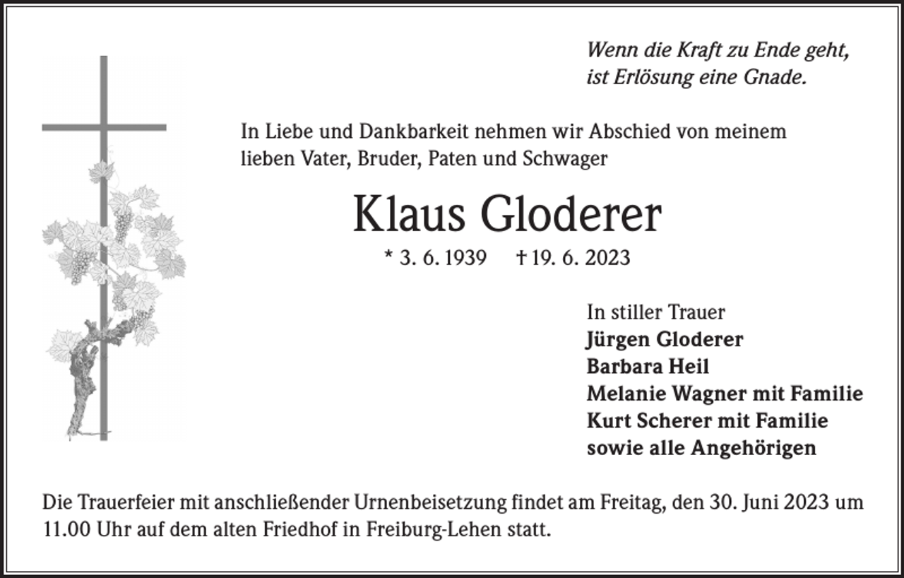 <p>Wenn die Kraft zu Ende geht,<br />ist Erlösung eine Gnade.<br />In Liebe und Dankbarkeit nehmen wir Abschied von meinem<br />lieben Vater, Bruder, Paten und Schwager</p><p>Klaus Gloderer<br />* 3. 6. 1939</p><p>† 19. 6. 2023</p><p>In stiller Trauer<br />Jürgen Gloderer<br />Barbara Heil<br />Melanie Wagner mit Familie<br />Kurt Scherer mit Familie<br />sowie alle Angehörigen<br />Die Trauerfeier mit anschließender Urnenbeisetzung findet am Freitag, den 30. Juni 2023 um<br />11.00 Uhr auf dem alten Friedhof in Freiburg-Lehen statt.</p>